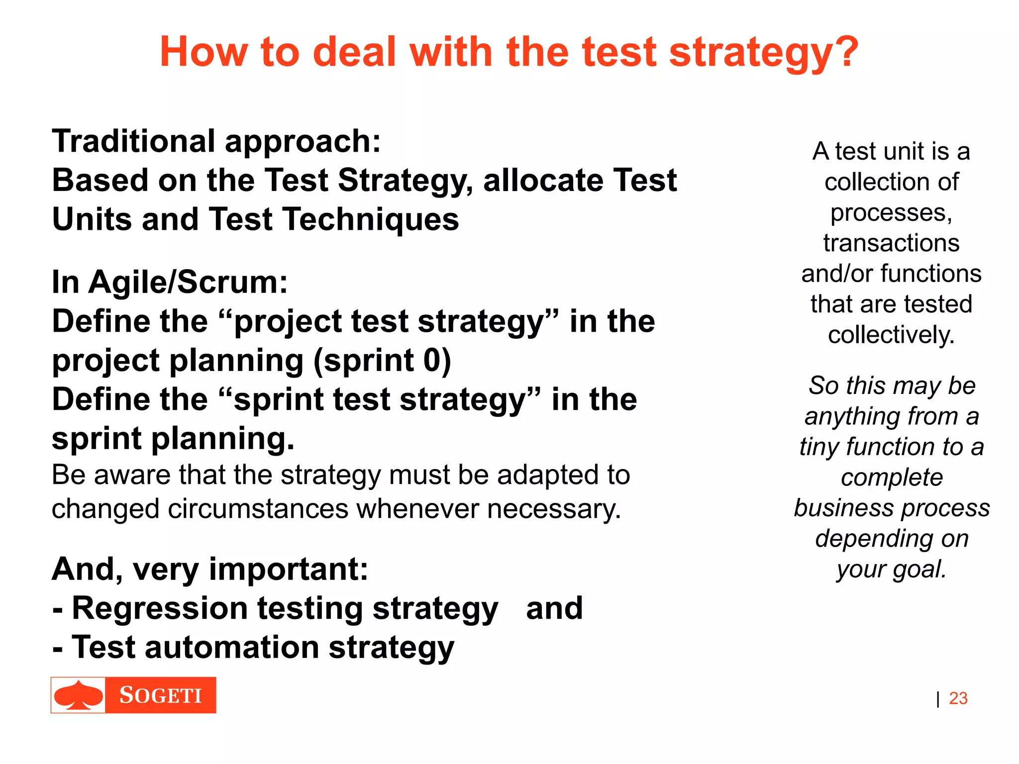 |
How to deal with the test strategy?
Traditional approach:
Based on the Test Strategy, allocate Test
Units and Test Techniques
In Agile/Scrum:
Define the “project test strategy” in the
project planning (sprint 0)
Define the “sprint test strategy” in the
sprint planning.
Be aware that the strategy must be adapted to
changed circumstances whenever necessary.
And, very important:
- Regression testing strategy and
- Test automation strategy
23
A test unit is a
collection of
processes,
transactions
and/or functions
that are tested
collectively.
So this may be
anything from a
tiny function to a
complete
business process
depending on
your goal.
 