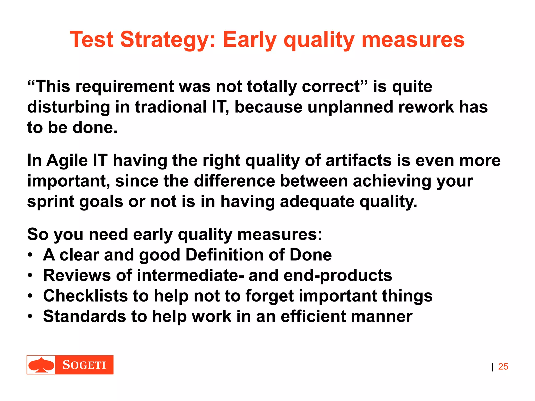 |
Test Strategy: Early quality measures
“This requirement was not totally correct” is quite
disturbing in tradional IT, because unplanned rework has
to be done.
In Agile IT having the right quality of artifacts is even more
important, since the difference between achieving your
sprint goals or not is in having adequate quality.
So you need early quality measures:
• A clear and good Definition of Done
• Reviews of intermediate- and end-products
• Checklists to help not to forget important things
• Standards to help work in an efficient manner
25
 