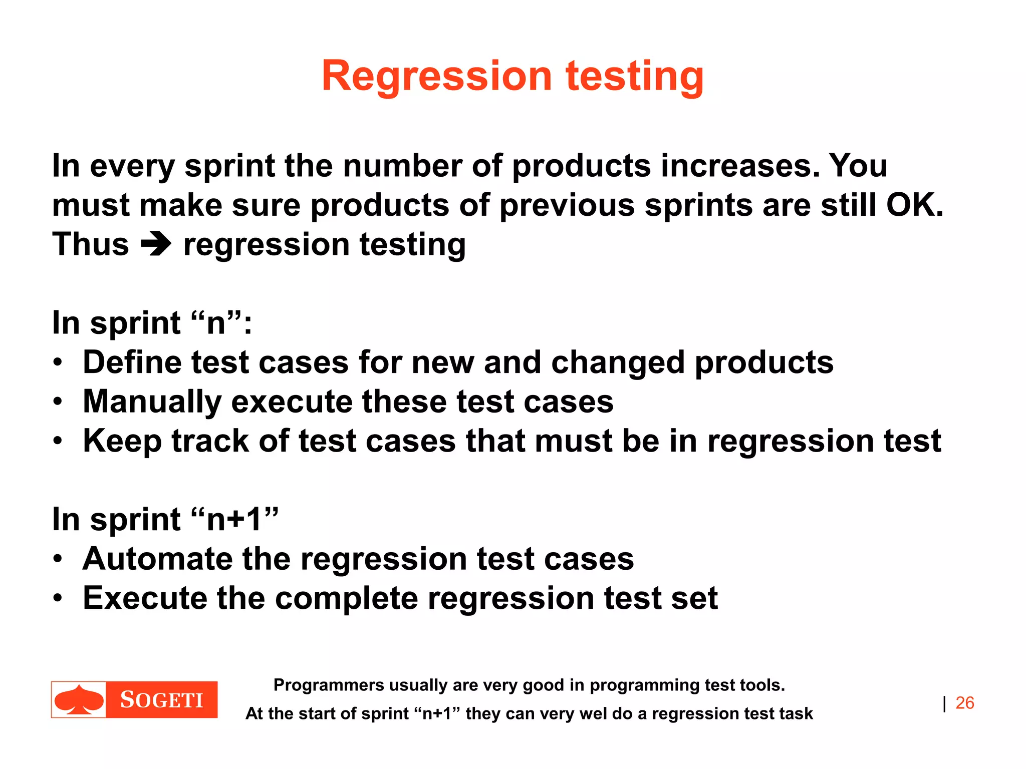 |
Regression testing
In every sprint the number of products increases. You
must make sure products of previous sprints are still OK.
Thus  regression testing
In sprint “n”:
• Define test cases for new and changed products
• Manually execute these test cases
• Keep track of test cases that must be in regression test
In sprint “n+1”
• Automate the regression test cases
• Execute the complete regression test set
26
Programmers usually are very good in programming test tools.
At the start of sprint “n+1” they can very wel do a regression test task
 