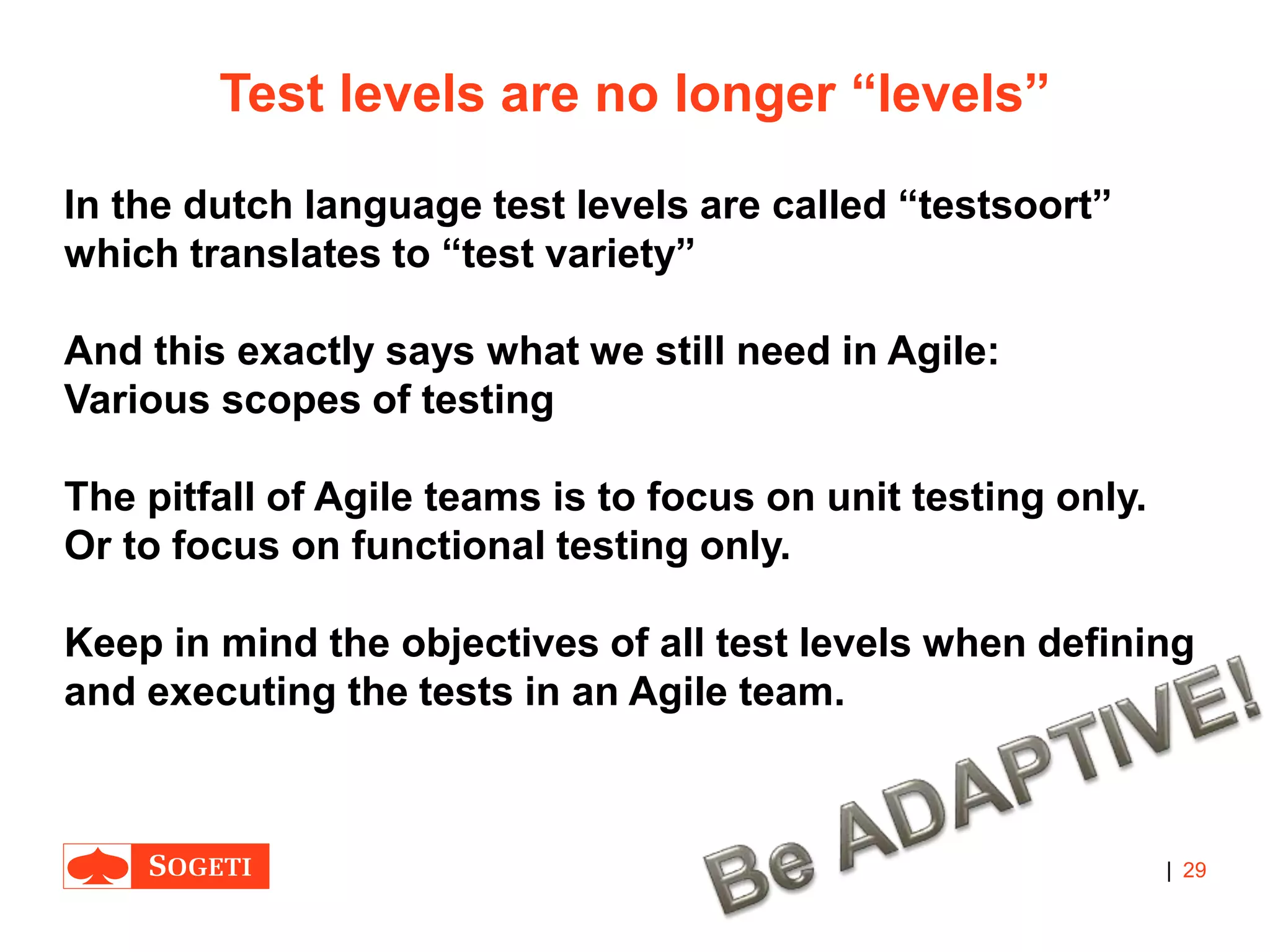 |
Test levels are no longer “levels”
In the dutch language test levels are called “testsoort”
which translates to “test variety”
And this exactly says what we still need in Agile:
Various scopes of testing
The pitfall of Agile teams is to focus on unit testing only.
Or to focus on functional testing only.
Keep in mind the objectives of all test levels when defining
and executing the tests in an Agile team.
29
 