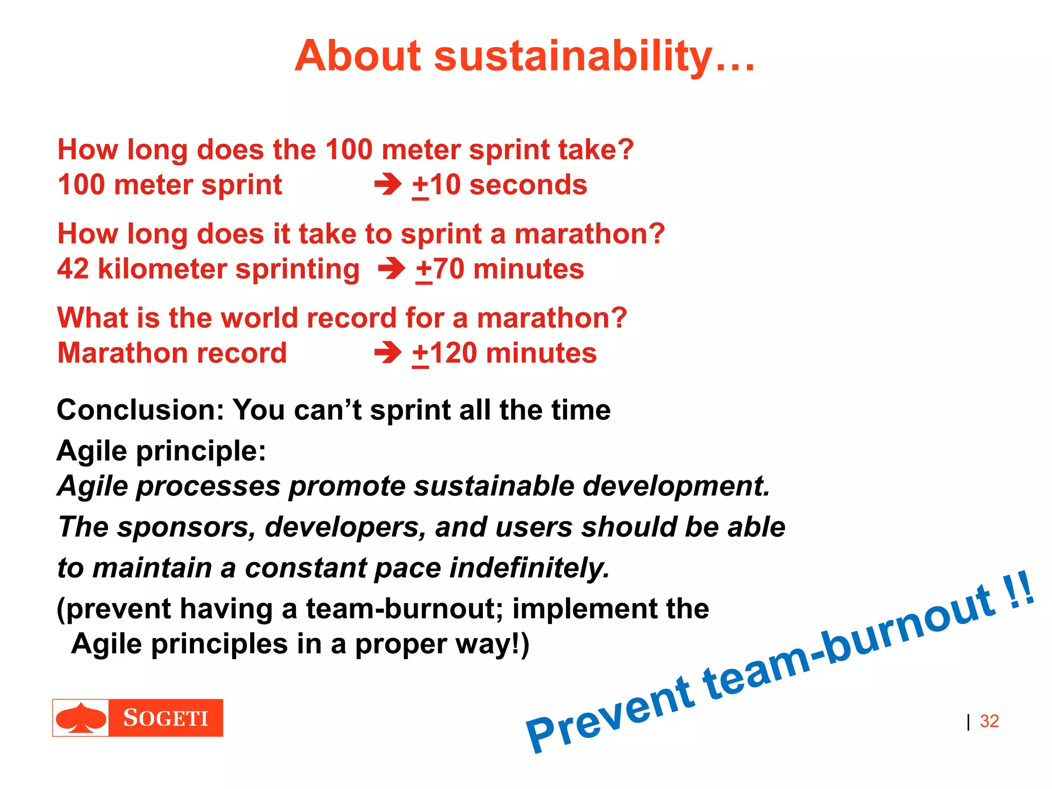 |
About sustainability…
32
Conclusion: You can’t sprint all the time
Agile principle:
Agile processes promote sustainable development.
The sponsors, developers, and users should be able
to maintain a constant pace indefinitely.
(prevent having a team-burnout; implement the
Agile principles in a proper way!)
How long does the 100 meter sprint take?
100 meter sprint  +10 seconds
How long does it take to sprint a marathon?
42 kilometer sprinting  +70 minutes
What is the world record for a marathon?
Marathon record  +120 minutes
 