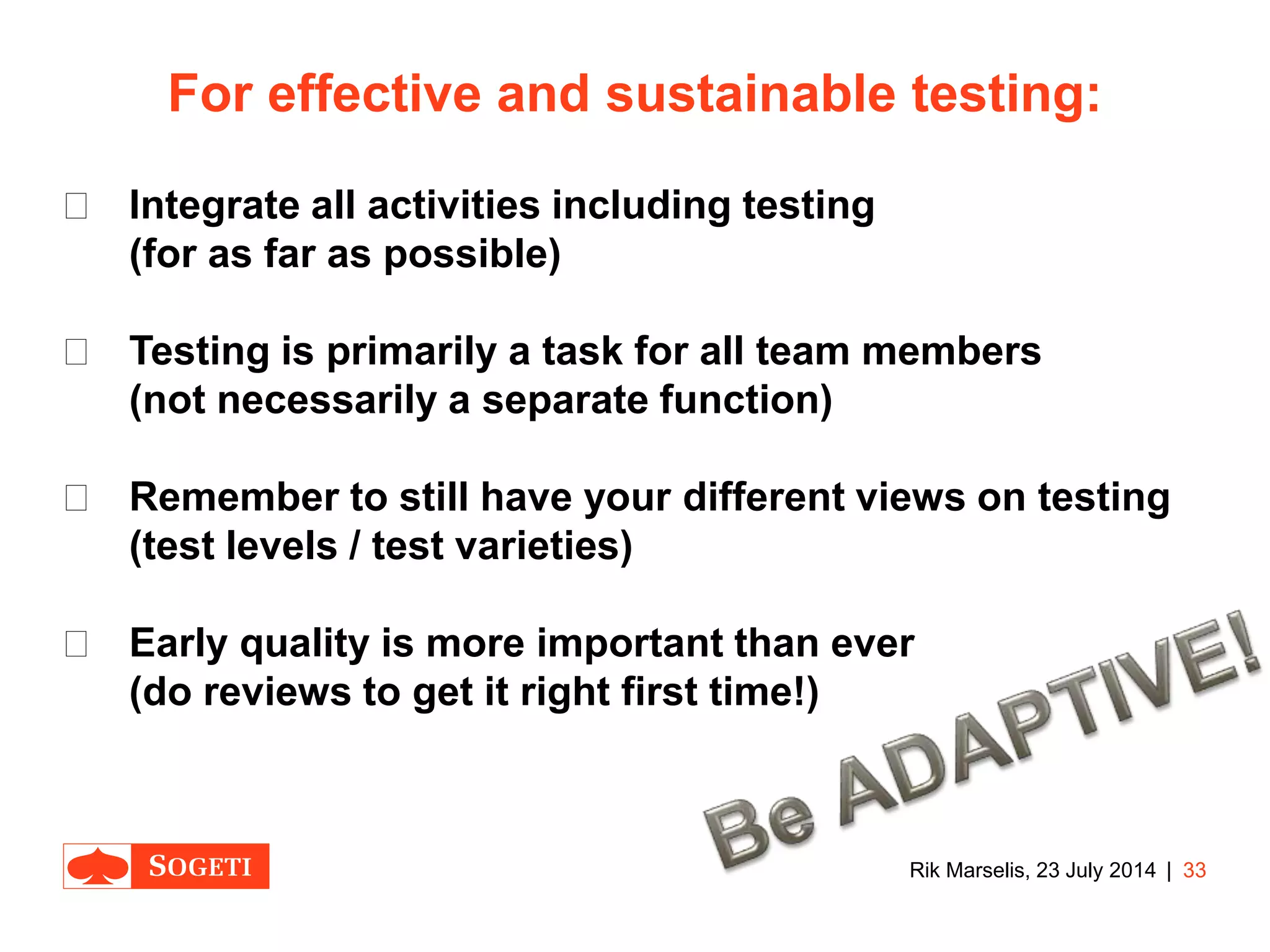 |
For effective and sustainable testing:
 Integrate all activities including testing
(for as far as possible)
 Testing is primarily a task for all team members
(not necessarily a separate function)
 Remember to still have your different views on testing
(test levels / test varieties)
 Early quality is more important than ever
(do reviews to get it right first time!)
33Rik Marselis, 23 July 2014
 