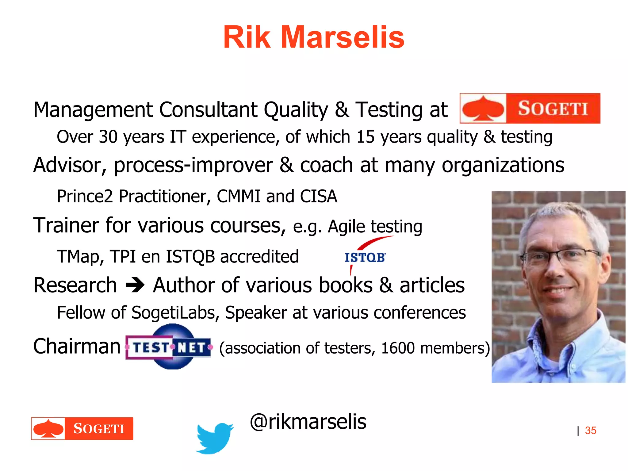 |
Rik Marselis
35
Management Consultant Quality & Testing at
Over 30 years IT experience, of which 15 years quality & testing
Advisor, process-improver & coach at many organizations
Prince2 Practitioner, CMMI and CISA
Trainer for various courses, e.g. Agile testing
TMap, TPI en ISTQB accredited
Research  Author of various books & articles
Fellow of SogetiLabs, Speaker at various conferences
Chairman (association of testers, 1600 members)
@rikmarselis
 