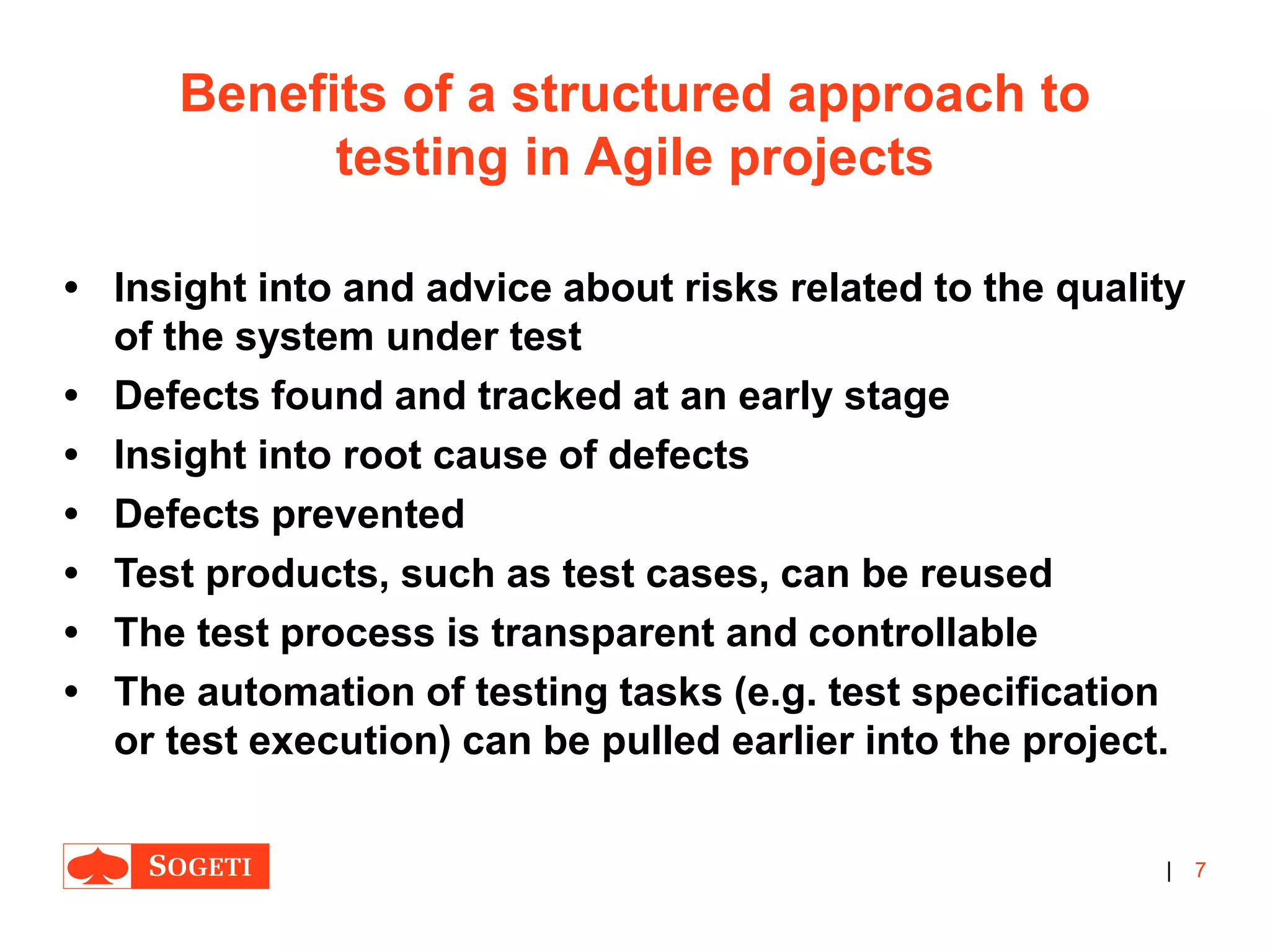 |
Benefits of a structured approach to
testing in Agile projects
• Insight into and advice about risks related to the quality
of the system under test
• Defects found and tracked at an early stage
• Insight into root cause of defects
• Defects prevented
• Test products, such as test cases, can be reused
• The test process is transparent and controllable
• The automation of testing tasks (e.g. test specification
or test execution) can be pulled earlier into the project.
7
 