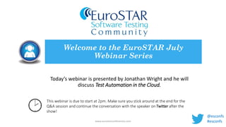 Today’s webinar is presented by Jonathan Wright and he will
discuss Test Automation in the Cloud.
Welcome to the EuroSTAR July
Webinar Series
www.eurostarconferences.com
This webinar is due to start at 2pm. Make sure you stick around at the end for the
Q&A session and continue the conversation with the speaker on Twitter after the
show!
@esconfs
#esconfs
 