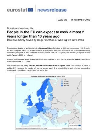 222/2016 - 14 November 2016
Duration of working life
People in the EU can expect to work almost 2
years longer than 10 years ago
Increase mainly driven by longer duration of working life for women
The expected duration of working life in the European Union (EU) stood at 35.4 years on average in 2015, up by
1.9 years compared with 2005. In detail over this 10-year period, duration of working life has increased more rapidly
for women (32.8 years in 2015 compared with 30.2 years in 2005, or +2.6 years) than for men (37.9 years in 2015
vs. 36.7 years in 2005, or +1.2 year).
Among the EU Member States, working life in 2015 was expected to be longest on average in Sweden (41.2 years)
and shortest in Italy (30.7 years).
This information is issued by Eurostat, the statistical office of the European Union. This indicator "duration of
working life" measures the number of years a person aged 15 is expected to be active (either employed or
unemployed) in the labour market throughout his/her life.
 