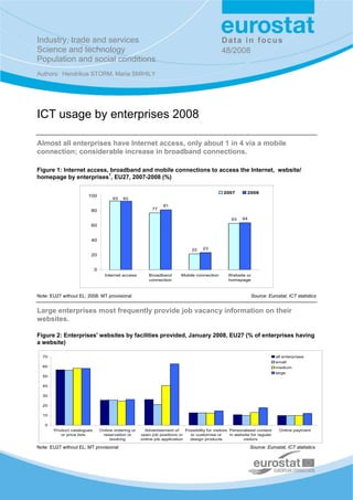 Industry, trade and services                                                                    Data in focus
Science and technology                                                                          48/2008
Population and social conditions
Authors: Hendrikus STORM, Maria SMIHILY




ICT usage by enterprises 2008

Almost all enterprises have Internet access, only about 1 in 4 via a mobile
connection; considerable increase in broadband connections.

Figure 1: Internet access, broadband and mobile connections to access the Internet, website/
homepage by enterprises1, EU27, 2007-2008 (%)

                                                                                                 2007         2008
                       100
                                      93   93
                                                                 81
                        80                                 77

                                                                                                     63    64
                        60


                        40

                                                                                22    23
                        20


                            0
                                  Internet access        Broadband        Mobile connection        Website or
                                                         connection                                homepage



Note: EU27 without EL; 2008: MT provisional                                                                     Source: Eurostat, ICT statistics


Large enterprises most frequently provide job vacancy information on their
websites.

Figure 2: Enterprises' websites by facilities provided, January 2008, EU27 (% of enterprises having
a website)

  70                                                                                                                          all enterprises
                                                                                                                              small
  60                                                                                                                          medium
                                                                                                                              large
  50

  40

  30

  20

  10

   0
       Product catalogues       Online ordering or     Advertisement of     Possibility for visitors Personalised content      Online payment
          or price lists         reservation or      open job positions or    to customise or        in website for regular
                                     booking         online job application   design products              visitors

Note: EU27 without EL; MT provisional                                                                           Source: Eurostat, ICT statistics
 