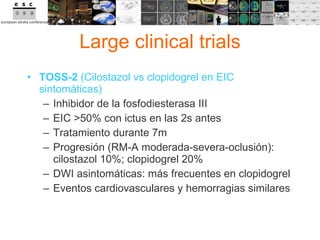 Large clinical trials TOSS-2  (Cilostazol vs clopidogrel en EIC sintomáticas) Inhibidor de la fosfodiesterasa III EIC >50% con ictus en las 2s antes Tratamiento durante 7m Progresión (RM-A moderada-severa-oclusión): cilostazol 10%; clopidogrel 20% DWI asintomáticas: más frecuentes en clopidogrel Eventos cardiovasculares y hemorragias similares 