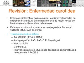 Revisión: Enfermedad carotídea Estenosis sintomática y asintomática: la misma enfermedad en diferentes estadíos, la sintomática en fase de mayor riesgo de fenómenos embólicos y hemodinámicos Estenosis asintomática: marcador de riesgo de enfermedad vascular (ictus, IAM, periférica) Tratamiento médico óptimo: TA <120/80 (IECA ó ARA-II) Antiagregación: AAS, AAS+DIP, Clopidogrel HbA1c <6.2% Control LDL Intervencionismo en situaciones especiales asintomáticas a la espera del SPACE 2 