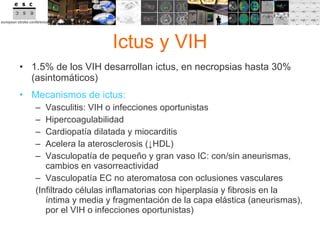 Ictus y VIH 1.5% de los VIH desarrollan ictus, en necropsias hasta 30% (asintomáticos) Mecanismos de ictus:  Vasculitis: VIH o infecciones oportunistas Hipercoagulabilidad Cardiopatía dilatada y miocarditis Acelera la aterosclerosis ( ↓ HDL) Vasculopatía de pequeño y gran vaso IC: con/sin aneurismas, cambios en vasorreactividad Vasculopatía EC no ateromatosa con oclusiones vasculares (Infiltrado células inflamatorias con hiperplasia y fibrosis en la íntima y media y fragmentación de la capa elástica (aneurismas), por el VIH o infecciones oportunistas) 