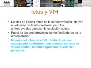 Ictus y VIH  Niveles de lípidos antes de la seroconversión influyen en el curso de la ateromatosis, pero los antiretrovirales cambian la evolución natural Papel de los antiretrovirales como facilitadores de la ateromatosis * Manejo del ictus en el VIH: tratar la causa subyacente (antiretrovirales pueden corregir la vasculopatía), la anticoagulación puede ser peligrosa 