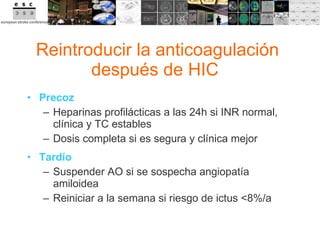 Reintroducir la anticoagulación después de HIC  Precoz Heparinas profilácticas a las 24h si INR normal, clínica y TC estables Dosis completa si es segura y clínica mejor Tardío Suspender AO si se sospecha angiopatía amiloidea Reiniciar a la semana si riesgo de ictus <8%/a 