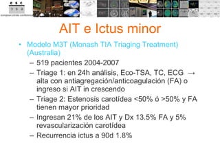 AIT e Ictus minor Modelo M3T (Monash TIA Triaging Treatment) (Australia) 519 pacientes 2004-2007 Triage 1: en 24h análisis, Eco-TSA, TC, ECG  -> alta con antiagregación/anticoagulación (FA) o ingreso si AIT in crescendo Triage 2: Estenosis carotídea <50% ó >50% y FA tienen mayor prioridad Ingresan 21% de los AIT y Dx 13.5% FA y 5% revascularización carotídea Recurrencia ictus a 90d 1.8% 