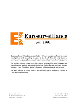 Eurosurveillance CI
11/A, Veniamin Costache St
Bacau 600275 Romania
+40 – (0) – 234 – 588570
+40 – (0) – 741-394667
www.eurosurveillance.net
Eurosurveillance CI has been established in 1991, and provides professional private
investigations and consulting services to the legal, financial, and business
community from outside Romania, with commercial or legal interests in this country.
We are fully licensed to operate on the national territory of Romania. However, we
maintain strong relations with agents throughout Eastern Europe, and have our own
operators in the Republic of Moldova, Republic of Macedonia and Kosovo area.
We also maintain a strong relation with certified agents throughout Eastern &
Central Europe territories.
 