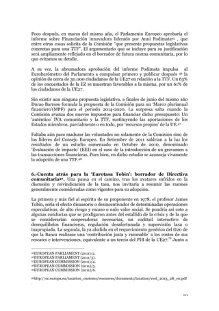 10
Poco después, en marzo del mismo año, el Parlamento Europeo aprobaría el
informe sobre Financiación innovadora liderado por Anni Podimata45 , que
entre otras cosas solicita de la Comisión “que presente propuestas legislativas
concretas para una TTF”. El argumentario que se incluye para su justificación
será ampliamente reflejado en el borrador de futura norma comunitaria, por lo
que evitamos su detalle.
A su vez, la abrumadora aprobación del informe Podimata impulsa al
Eurobarómetro del Parlamento a compulsar primero y publicar después 46 la
opinión de cerca de 30.000 ciudadanos de la UE27 en relación a la TTF. Un 63%
de los encuestados de la EZ se muestran favorables a la misma, por un 61% de
los ciudadanos de la UE27.
Sin existir aun ninguna propuesta legislativa, a finales de junio del mismo año
Durao Barroso formula la propuesta de la Comisión para un ‘Marco plurianual
financiero’(MPF) para el periodo 2014-2020. La sorpresa salta cuando la
Comisión avanza dos nuevos impuestos para financiar dicho presupuesto: Un
‘auténtico’ IVA comunitario y la TTF, sustituyendo las aportaciones de los
Estados miembros, parcialmente o en todo, por ‘recursos propios’ de la UE.47
Faltaba aún para madurar las voluntades no solamente de la Comisión sino de
los líderes del Consejo Europeo. En Setiembre de 2011 saldrían a la luz los
resultados de un estudio comenzado en Octubre de 2010, denominado
‘Evaluación de impacto’ (EEI) en el caso de la introducción de un gravamen a
las transacciones financieras. Pues bien, en dicho estudio se aconseja vivamente
la adopción de una TTF.48
6.-Cuenta atrás para la ‘Eurotasa Tobin’: borrador de Directiva
comunitaria49. Una pausa en el camino, tras los avatares sufridos en la
discusión y reivindicación de la tasa, nos invitaría a resumir las razones
generalmente consideradas como vigentes para su adopción.
La primera y más fiel al espíritu de su proponente en 1978, el profesor James
Tobin, sería el efecto disuasorio o desincentivador de determinadas operaciones
especulativas, de alto riesgo y escaso o nulo valor social. Se pondría así coto a
algunas conductas que se prodigaron antes del estallido de la crisis y de la que
se considerarían cooperadoras necesarias, un cocktail interactivo de
desequilibrios financieros, regulación desafortunada y supervisión laxa o
inapropiada. La segunda, la ya aludida en el requerimiento genérico del G20 de
que la Banca realizase una ‘contribución justa y razonable’ a los costes de sus
rescates e intervenciones, equivalente a un tercio del PIB de la UE27.50
Junto a
45EUROPEAN PARLIAMENT (2011)/2.
46EUROPEAN PARLIAMENT (2011/3).
47EUROPEAN COMMISSION (2011)/4.
48EUROPEAN COMMISSION (2011)/5.
49EUROPEAN COMMISSION (2011)/6.
50http://ec.europa.eu/taxation_customs/resources/documents/taxation/swd_2013_28_en.pdf
.
 