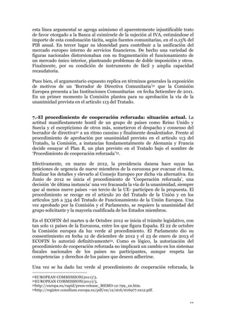 11
esta línea argumental se agrega asimismo el aparentemente injustificable trato
de favor otorgado a la Banca al eximírsele de la sujeción al IVA, estimándose el
importe de esta condonación tácita, según fuentes comunitarias, en el 0,15% del
PIB anual. En tercer lugar su idoneidad para contribuir a la unificación del
mercado europeo interno de servicios financieros. De hecho una variedad de
figuras nacionales distorsionaban con su fragmentación el funcionamiento de
un mercado único interior, planteando problemas de doble imposición y otros.
Finalmente, por su condición de instrumento de fácil y amplia capacidad
recaudatoria.
Pues bien, el argumentario expuesto replica en términos generales la exposición
de motivos de un ‘Borrador de Directiva Comunitaria’51 que la Comisión
Europea presenta a las Instituciones Comunitarias en fecha Setiembre de 2011.
En un primer momento la Comisión plantea para su aprobación la vía de la
unanimidad prevista en el articulo 113 del Tratado.
7.-El procedimiento de cooperación reforzada: situación actual. La
actitud manifiestamente hostil de un grupo de países como Reino Unido y
Suecia y el escepticismo de otros más, sometieron el despacho y consenso del
borrador de directiva52 a un ritmo cansino y finalmente desalentador. Frente al
procedimiento de aprobación por unanimidad previsto en el artículo 113 del
Tratado, la Comisión, a instancias fundamentalmente de Alemania y Francia
decide ensayar el Plan B, un plan previsto en el Tratado bajo el nombre de
‘Procedimiento de cooperación reforzada’53.
Efectivamente, en marzo de 2012, la presidencia danesa hace suyas las
peticiones de urgencia de nueve miembros de la eurozona por evacuar el tema,
finalizar los detalles y elevarlo al Consejo Europeo por dicha vía alternativa. En
Junio de 2012 se inicia el procedimiento de ‘Cooperación reforzada’, una
decisión ‘de última instancia’ una vez fracasada la vía de la unanimidad, siempre
que al menos nueve países –un tercio de la UE- participen de la propuesta. El
procedimiento se recoge en el articulo 20 del Tratado de la Unión y en los
artículos 326 a 334 del Tratado de Funcionamiento de la Unión Europea. Una
vez aprobado por la Comisión y el Parlamento, se requiere la unanimidad del
grupo solicitante y la mayoría cualificada de los Estados miembros.
En el ECOFIN del martes 9 de Octubre 2012 se inicia el trámite legislativo, con
tan solo 11 países de la Eurozona, entre los que figura España. El 22 de octubre
la Comisión europea da luz verde al procedimiento. El Parlamento dio su
consentimiento en fecha 12 de diciembre de 2012 y el 23 de enero de 2013 el
ECOFIN lo autorizó definitivamente54. Como es lógico, la autorización del
procedimiento de cooperación reforzada no implicará un cambio en los sistemas
fiscales nacionales de los países no participantes, aunque respeta las
competencias y derechos de los países que deseen adherirse.
Una vez se ha dado luz verde al procedimiento de cooperación reforzada, la
51EUROPEAN COMMISSION(2011)/5.
52EUROPEAN COMMISSION(2011)/5.
53http://europa.eu/rapid/press-release_MEMO-12-799_en.htm.
54http://register.consilium.europa.eu/pdf/en/12/st16/st16977.en12.pdf.
 