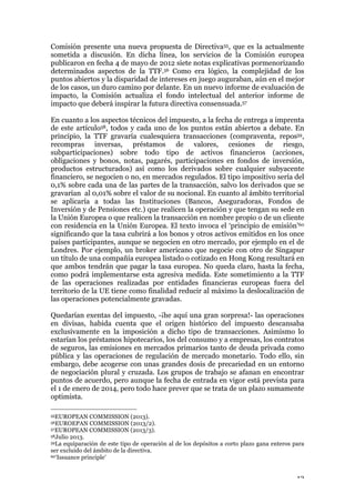 12
Comisión presente una nueva propuesta de Directiva55, que es la actualmente
sometida a discusión. En dicha línea, los servicios de la Comisión europea
publicaron en fecha 4 de mayo de 2012 siete notas explicativas pormenorizando
determinados aspectos de la TTF.56 Como era lógico, la complejidad de los
puntos abiertos y la disparidad de intereses en juego auguraban, aún en el mejor
de los casos, un duro camino por delante. En un nuevo informe de evaluación de
impacto, la Comisión actualiza el fondo intelectual del anterior informe de
impacto que deberá inspirar la futura directiva consensuada.57
En cuanto a los aspectos técnicos del impuesto, a la fecha de entrega a imprenta
de este artículo58, todos y cada uno de los puntos están abiertos a debate. En
principio, la TTF gravaría cualesquiera transacciones (compraventa, repos59,
recompras inversas, préstamos de valores, cesiones de riesgo,
subparticipaciones) sobre todo tipo de activos financieros (acciones,
obligaciones y bonos, notas, pagarés, participaciones en fondos de inversión,
productos estructurados) así como los derivados sobre cualquier subyacente
financiero, se negocien o no, en mercados regulados. El tipo impositivo sería del
0,1% sobre cada una de las partes de la transacción, salvo los derivados que se
gravarían al 0,01% sobre el valor de su nocional. En cuanto al ámbito territorial
se aplicaría a todas las Instituciones (Bancos, Aseguradoras, Fondos de
Inversión y de Pensiones etc.) que realicen la operación y que tengan su sede en
la Unión Europea o que realicen la transacción en nombre propio o de un cliente
con residencia en la Unión Europea. El texto invoca el ‘principio de emisión’60
significando que la tasa cubrirá a los bonos y otros activos emitidos en los once
países participantes, aunque se negocien en otro mercado, por ejemplo en el de
Londres. Por ejemplo, un broker americano que negocie con otro de Singapur
un título de una compañía europea listado o cotizado en Hong Kong resultará en
que ambos tendrán que pagar la tasa europea. No queda claro, hasta la fecha,
como podrá implementarse esta agresiva medida. Este sometimiento a la TTF
de las operaciones realizadas por entidades financieras europeas fuera del
territorio de la UE tiene como finalidad reducir al máximo la deslocalización de
las operaciones potencialmente gravadas.
Quedarían exentas del impuesto, -¡he aquí una gran sorpresa!- las operaciones
en divisas, habida cuenta que el origen histórico del impuesto descansaba
exclusivamente en la imposición a dicho tipo de transacciones. Asimismo lo
estarían los préstamos hipotecarios, los del consumo y a empresas, los contratos
de seguros, las emisiones en mercados primarios tanto de deuda privada como
pública y las operaciones de regulación de mercado monetario. Todo ello, sin
embargo, debe acogerse con unas grandes dosis de precariedad en un entorno
de negociación plural y cruzada. Los grupos de trabajo se afanan en encontrar
puntos de acuerdo, pero aunque la fecha de entrada en vigor está prevista para
el 1 de enero de 2014, pero todo hace prever que se trata de un plazo sumamente
optimista.
55EUROPEAN COMMISSION (2013).
56EUROEPAN COMMISSION (2013/2).
57EUROPEAN COMMISSION (2013/3).
58Julio 2013.
59La equiparación de este tipo de operación al de los depósitos a corto plazo gana enteros para
ser excluido del ámbito de la directiva.
60‘Issuance principle’
 