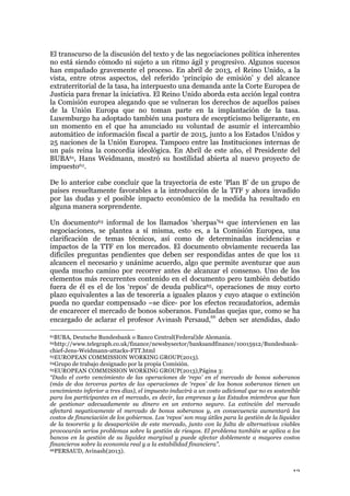 13
El transcurso de la discusión del texto y de las negociaciones política inherentes
no está siendo cómodo ni sujeto a un ritmo ágil y progresivo. Algunos sucesos
han empañado gravemente el proceso. En abril de 2013, el Reino Unido, a la
vista, entre otros aspectos, del referido ‘principio de emisión’ y del alcance
extraterritorial de la tasa, ha interpuesto una demanda ante la Corte Europea de
Justicia para frenar la iniciativa. El Reino Unido aborda esta acción legal contra
la Comisión europea alegando que se vulneran los derechos de aquellos países
de la Unión Europa que no toman parte en la implantación de la tasa.
Luxemburgo ha adoptado también una postura de escepticismo beligerante, en
un momento en el que ha anunciado su voluntad de asumir el intercambio
automático de información fiscal a partir de 2015, junto a los Estados Unidos y
25 naciones de la Unión Europea. Tampoco entre las Instituciones internas de
un país reina la concordia ideológica. En Abril de este año, el Presidente del
BUBA61, Hans Weidmann, mostró su hostilidad abierta al nuevo proyecto de
impuesto62.
De lo anterior cabe concluir que la trayectoria de este ‘Plan B’ de un grupo de
países resueltamente favorables a la introducción de la TTF y ahora invadido
por las dudas y el posible impacto económico de la medida ha resultado en
alguna manera sorprendente.
Un documento63 informal de los llamados ‘sherpas’64 que intervienen en las
negociaciones, se plantea a sí misma, esto es, a la Comisión Europea, una
clarificación de temas técnicos, así como de determinadas incidencias e
impactos de la TTF en los mercados. El documento obviamente recuerda las
difíciles preguntas pendientes que deben ser respondidas antes de que los 11
alcancen el necesario y unánime acuerdo, algo que permite aventurar que aun
queda mucho camino por recorrer antes de alcanzar el consenso. Uno de los
elementos más recurrentes contenido en el documento pero también debatido
fuera de él es el de los ‘repos’ de deuda publica65, operaciones de muy corto
plazo equivalentes a las de tesorería a iguales plazos y cuyo ataque o extinción
pueda no quedar compensado –se dice- por los efectos recaudatorios, además
de encarecer el mercado de bonos soberanos. Fundadas quejas que, como se ha
encargado de aclarar el profesor Avinash Persaud,66
deben ser atendidas, dado
61BUBA, Deutsche Bundesbank o Banco Central(Federal)de Alemania.
62http://www.telegraph.co.uk/finance/newsbysector/banksandfinance/10015912/Bundesbank-
chief-Jens-Weidmann-attacks-FTT.html
63EUROPEAN COMMISSION WORKING GROUP(2013).
64Grupo de trabajo designado por la propia Comisión.
65EUROPEAN COMMISSION WORKING GROUP(2013),Página 3:
“Dado el corto vencimiento de las operaciones de ‘repo’ en el mercado de bonos soberanos
(más de dos terceras partes de las operaciones de ‘repos’ de los bonos soberanos tienen un
vencimiento inferior a tres días), el impuesto inducirá a un costo adicional que no es sostenible
para los participantes en el mercado, es decir, las empresas y las Estados miembros que han
de gestionar adecuadamente su dinero en un entorno seguro. La extinción del mercado
afectará negativamente el mercado de bonos soberanos y, en consecuencia aumentará los
costos de financiación de los gobiernos. Los ‘repos’ son muy útiles para la gestión de la liquidez
de la tesorería y la desaparición de este mercado, junto con la falta de alternativas viables
provocarán serios problemas sobre la gestión de riesgos. El problema también se aplica a los
bancos en la gestión de su liquidez marginal y puede afectar doblemente a mayores costos
financieros sobre la economía real y a la estabilidad financiera”.
66PERSAUD, Avinash(2013).
 