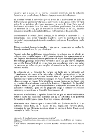 15
inferirse que a pesar de la enorme oposición mostrada por la industria
financiera, las grandes líneas de la directiva permanecerán inalteradas.
El informe volverá a ser votado por el pleno de la Eurocámara en julio en
Estrasburgo ya que los Eurodiputados quieren que la tasa pueda entrar en vigor
antes de las próximas elecciones europeas, en mayo de 2014. Dado que el
Parlamento solamente tiene funciones consultivas, previamente, los ministros
de Finanzas de la UE, que ya avalaron la introducción de la tasa, deberán
ponerse de acuerdo en los detalles técnicos y otros criterios de aplicación.
Interinamente, el Banco Central europeo, se ha ofrecido a ‘rediseñar’ la TTF
comunitaria, para evitar ‘impactos negativos sobre la estabilidad de los
mercados’, mostrando posiblemente con el ofrecimiento su desconfianza con la
iniciativa71.
Habida cuenta de lo descrito, ¿cual es el aire que se respira entre los pasillos de
Bruselas a estas alturas del procedimiento?
Aunque todas las posibilidades están abiertas, es probable que se adopte un
enfoque a dos velocidades para la TTF, con una primera fase a pequeña escala y
una segunda para la incorporación gradual de un mayor número de productos .
Sin embargo, preocupa a los firmes partidarios de la tasa que una vez adoptada
una versión ‘blanda’ inicial, tal vez no haya una segunda fase, por lo que tratan
de extremar su influencia para ampliar el contenido de la primera etapa al
máximo posible.
La estrategia de la Comisión ha variado un tanto con la iniciación del
‘Procedimiento de cooperación reforzada’, cediendo protagonismo a los 11
países que se decantaron por este llamado ‘Plan B’. A partir de la previsible
aprobación por parte del Parlamento europeo en Julio próximo, la Comisión se
plantea retomar las riendas de la iniciativa y marcar claramente las líneas rojas
en relación a los principales puntos de la directiva. El Comisario de fiscalidad
Algirdas Semeta da por sentado que obtendrá el respaldo unánime de los 26
comisarios restantes, para que la propuesta tenga el carácter de posición
unánime y corporativa de la Comisión Europea como tal.
En cuanto al calendario, la opinión dominante es que no habrá movimientos
notorios hasta las elecciones alemanas del 22 de setiembre y la posterior
formación de gobierno que puede llevar seis semanas adicionales.
Finalmente cabe observar que el Reino Unido está haciendo de la TTF un
auténtico ‘casus belli’, en el marco de una negociación europea global,
conocedor de que Alemania no desea aislar en exceso al Reino Unido en el
marco de la Unión Europea.
vigor antes de las elecciones europeas de mayo de 2014.”
http://www.socialistsanddemocrats.eu/newsroom/compromise-reached-tobin-tax-european-
parliament.
71 ‘ECB offers to help rethink EU plans on ‘Robin Hood tax’. Financial Times, 26 de Mayo de
2013.
 
