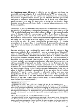 16
8.-Consideraciones Finales. El objetivo de las páginas anteriores ha
consistido en tomar el pulso de la corta historia de la TTF por cobrar vida y
hacerse realidad. Queda fuera del objetivo de las mismas una consideración
detallada de las proposiciones teóricas que las subyacen. El lector que quiera
satisfacer su curiosidad sobre estos extremos, por lo demás muy importantes,
puede acceder a otra obra del autor sobre el tema que nos ocupa.72 Baste
formular ahora algunas reflexiones finales en torno a la tasa, aunque, eso sí, de
forma taquigráfica.
Sin olvidar el sentido antiespeculativo originario de la formulación tobiniana,
penalizadora de aquellas operaciones bancarias de escaso o nulo valor social, la
TTF ha sido la bandera de la sociedad civil para edificar el silo multimillonario
capaz de albergar los fondos necesarios para el alivio de la pobreza en el mundo.
La propuesta en curso de los 11 países de la Eurozona se ha desmarcado
totalmente de dicho objetivo. En su consecuencia es comprensible la profunda
decepción de los diversos colectivos sociales al ver usurpada su petición y
convertida en otra de mera consolidación presupuestaria. El intento
comunitario de 11 países bajo el procedimiento de cooperación reforzada no
deja de ser un sucedáneo, un producto descafeinado y sin alma del proyecto
original.
Procede asimismo una consideración acerca del tipo de gravamen. Las
propuestas originales de la sociedad civil y muy en particular de un ‘think tank’
como el del Grupo Piloto de financiación innovadora para el desarrollo73 que
constituye un auténtico ‘benchmark’ en la materia, lo fijan en un nivel simbólico
y testimonial del orden del cinco por cien mil, esto es el 0,005% (cinco céntimos
de unidad monetaria por cada 1000 unidades monetarias o cinco euros por cada
100.000 unidades monetarias transaccionadas) sobre todas las operaciones en
divisas, extensible al mercado de títulos valores y a los derivados. Un tipo
reducido aplicado a una base imponible universal tiene la virtualidad de
combinar una fantástica capacidad recaudatoria con una mínima interferencia
en la operativa cotidiana, sin incidencia práctica en la formación de los precios
ni en la liquidez, volatilidad o profundidad de los mercados. Que el ‘trading
algorítmico’74 pueda quedar alterado o saboteado incluso con una tasa
insignificante no debería constituir una mala noticia75. Sin embargo, la
propuesta comunitaria va por otros derroteros. Se achica la base imponible y se
multiplican los tipos impositivos con lo que la neutralidad transaccional de la
tasa queda seriamente amenazada.76
72NOLTE, Manfred (2011).
73THE LEADING GROUP ON INNOVATIVE FINANCING FOR DEVELOPMENT(2011).
74El ‘Trading’ (comercio) algorítmico o negociación de alta frecuencia, se produce mediante
sofisticadas plataformas informáticas que realizan operaciones de compraventa de divisas o en
sus derivados(también en títulos valores)mediante el uso de algoritmos informáticos a veces con
frecuencias de nanosegundos. El porcentaje de este tipo de transacciones sobre el total de las del
mercado está conociendo un crecimiento exponencial, superando según algunas fuentes el 80%
del total.
75PIKE, Alan (2013) y BOOT, Amoud y RATNOVSKI, Lev (2012).
76Conviene recordar la triple recomendación de BAUMERT, Kevin(1998): iniciar el proceso de
una forma gradual (‘start small’) con un tipo impositivo cercano a cero, crear coaliciones
sucesivas lideradas por países o zonas de monedas de alta penetración internacional, y matizar
el vocablo ‘impuesto’, sustituyéndolo por otro más amable (comisión, cuota de utilización, fee, o
 