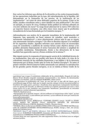 17
Son varios los informes que alertan de la elevación en los costes transaccionales
de las operaciones inducidas por la tasa, del estrechamiento de la liquidez, del
falseamiento en la formación de los precios, de la ineficiencia de su
implantación77 así como de otros delicados aspectos de la misma. Como se ha
dicho, pueden consultarse estos y otros detalles en otra publicación78. Por citar
un ejemplo, en marzo de 2013, Goldman Sachs publicó un informe cifrando en
170.000 millones de euros79 la carga fiscal adicional de la nueva TTF sobre los
42 mayores bancos europeos, una cifra cinco veces mayor que la predicción
recaudatoria de la tasa formulada por la Comisión europea. 80
Adicionalmente con motivo de la aparente inmediatez de la implantación del
impuesto, han aparecido un buen número de estudios, unos neutrales o
meramente informativos81 y otros abiertamente críticos ante lo que se reputa
una amenazante iniciativa europea.82 En ellos se discuten algunos o la totalidad
de los supuestos citados. Aquellos informes cuya autoría recae en reconocidas
casas de consultoría o auditoria de cuentas tienen como objetivo alertar a los
posibles afectados (básicamente el sector bancario) del número y amplitud de
las posibles incidencias. Naturalmente, frente a los detractores de la tasa
también han aparecido nuevos y firmes avalistas de la misma.83
Más tajante parece la respuesta al interrogante acerca de la viabilidad técnica de
su implantación. Que esta sea posible está fuera de toda duda a la vista de la
vehemente reacción de las entidades financieras y sus lobbies y de la denuncia
interpuesta por el Reino Unido ante la Corte de Justicia Europea84. Ya antes el
primer ministro David Cameron había amenazado con sabotear la introducción
de los grandes pactos fiscales europeos, si no se eximía al Reino Unido de la
equivalente) que evoque el sentimiento colaborador de las colectividades. Después de todo los
Bancos llevan décadas cargando comisiones transaccionales a sus clientes sin denominarlas
‘Impuesto a la clientela’, como ha señalado WOROBEC, Adam (2010).
77 No ignoramos la problemática del ‘coste’ de una tasa que va mas allá del dinero que el
contribuyente paga al Fisco, dado que la simple exacción, aunque revierta con posterioridad en
beneficios del sujeto pasivo, previene y desalienta otras operaciones mutuamente beneficiosas
entre los agentes del mercado. La diferencia estriba en la distinta apreciación que unos y otros
tienen acerca de lo que constituye una transacción ‘beneficiosa’, generalmente en mercados
especulativos o incluso altamente especulativos.
78NOLTE, Manfred (2011).
79Desagregado de la siguiente manera: 118.000 millones en transacciones sobre ‘repos’, 32.000
millones por derivados, 11.000 millones por acciones y 4.000 millones de euros por comercio de
bonos gubernamentales.
80GOLDMAN SACHS(2013).
81ERNST&YOUNG (2012); KPMG(2013); CLIFFORD CHANCE (2013); ALLEN & OVERY
(2013); BANCO DE ESPAÑA (2012); INSTITUTO ESPAÑOL DE ESTUDIOS
ESTRATEGICOS(2013); CORTEZ, Benjamin y VOGEL, Thorsten (2012).
82WYMAN, Oliver et alia (2012); OXERA CONSULTING LTD(2013); GOLDMAN SACHS(2013);
CITY OF LONDON ECONOMIC DEVELOPMENT(2013); WANG, George y YAU, Jot (2012);
BANK OF CANADA (2012).
83BUCKLEY, Ross P. and NORTH, Gill,(2011). TAX JUSTICE NETWORK(Passim); BAKER,
Dean (2013); EUROPEAN PARLIAMENT, Economic and Monetary Affairs(2010); PERSAUD,
Avinash(2012); CAMBRIDGE POLICY CONSULTANTS(2012).
84‘Contra facta non sunt argumenta’ (No cabe argumentar frente a los hechos) reza un antiguo
aforismo jurídico.
 