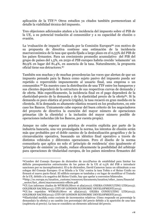 18
aplicación de la TTF.85 Otros estudios ya citados también pormenorizan al
detalle la viabilidad técnica del impuesto.
Tres objeciones adicionales atañen a la incidencia del impuesto sobre el PIB de
la UE, a su potencial traslación al consumidor y a su capacidad de elusión o
evasión.
La ‘evaluación de impacto’ realizada por la Comisión Europea86 con motivo de
su propuesta de directiva contiene una estimación de la incidencia
macroeconómica de la tasa que queda fijada a largo plazo en el 0,53% del PIB de
los países firmantes. Para un crecimiento promedio acumulativo del PIB del
grupo de países del 1,5%, en 2050 el PIB europeo habría crecido ‘solamente’ un
80,9% en lugar del 81,4%, en ausencia de la tasa. Naturalmente, la propuesta
oficial tiene sus detractores.87
También son muchas y de muchas procedencias las voces que alertan de que un
impuesto pensado para la Banca como sujeto pasivo del impuesto pueda ser
repetido o repercutido impunemente al usuario final, una empresa o un
consumidor.88 En nuestro caso la distribución de una TTF entre los banqueros y
sus clientes dependerá de la estructura de sus respectivas curvas de demanda y
de oferta. Más específicamente, la incidencia final en el pago dependerá de la
elasticidad-precio de la demanda y de la elasticidad precio de la oferta89. Si la
demanda es poco elástica al precio (rígida), la tasa recaerá en gran medida en la
clientela. Si la demanda es altamente elástica recaerá en los productores, en este
caso los Bancos. Únicamente cabe esperar del buen criterio de los negociadores
del proyecto de directiva la exención del mayor número de operaciones
primarias (de la clientela) y la inclusión del mayor número posible de
operaciones inducidas (de los Bancos, por cuenta propia).
Aunque no cabe esperar una práctica de evasión explicita por parte de la
industria bancaria, una vez promulgada la norma, los intentos de elusión serán
más que probables por el doble camino de la deslocalización geográfica y de la
circunvalación operativa, buscando un idéntico final operativo a través de
distintos vehículos y diferentes operaciones. Pero el diseño de la norma
comunitaria que aplica no solo el ‘principio de residencia’ sino igualmente el
‘principio de emisión’ ya citado, reduce eficazmente la posibilidad del arbitraje
para operaciones de titularidad europea, de los países miembros firmantes del
85Cumbre del Consejo Europeo de diciembre de 2011(Pactos de estabilidad para limitar los
déficits presupuestarios estructurales de los países de la UE al 0,5% del PIB e introducir
sanciones por su incumplimiento). El 9 de diciembre, David Cameron lanza un ultimátum a sus
colegas del Consejo Europeo: O se blinda a la ‘City’ contra la tasa Tobin o el Reino Unido no
firmará el nuevo pacto fiscal. El edificio europeo se tambalea y en lugar de modificar el Tratado
de la UE, debido a la negativa del Reino Unido, hay que apelar a convenios bilaterales.
86http://ec.europa.eu/taxation_customs/resources/documents/taxation/other_taxes/financial
_sector/fact_sheet/macroeconomic-effects.pdf.
87Cf.:Los informes citados de WYMAN,Oliver et alia(2012); OXERA CONSULTING LTD(2013);
GOLDMAN SACHS(2013); CITY OF LONDON ECONOMIC DEVELOPMENT(2013).
88Cf.:los repetidos WYMAN,Oliver et alia(2012); OXERA CONSULTING LTD(2013);
GOLDMAN SACHS(2013); CITY OF LONDON ECONOMIC DEVELOPMENT(2013).
89Elasticidad medida como cociente de incrementos relativos: Cómo responde en porcentaje la
demanda(o la oferta) a un cambio (en porcentaje) del precio debido a la aparición de una tasa
(supletoria al precio). La tasa se considera un elemento adicional del precio.
 