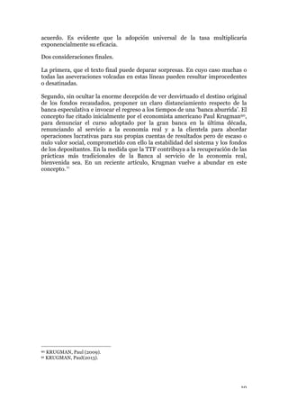 19
acuerdo. Es evidente que la adopción universal de la tasa multiplicaría
exponencialmente su eficacia.
Dos consideraciones finales.
La primera, que el texto final puede deparar sorpresas. En cuyo caso muchas o
todas las aseveraciones volcadas en estas líneas pueden resultar improcedentes
o desatinadas.
Segundo, sin ocultar la enorme decepción de ver desvirtuado el destino original
de los fondos recaudados, proponer un claro distanciamiento respecto de la
banca especulativa e invocar el regreso a los tiempos de una ‘banca aburrida’. El
concepto fue citado inicialmente por el economista americano Paul Krugman90,
para denunciar el curso adoptado por la gran banca en la última década,
renunciando al servicio a la economía real y a la clientela para abordar
operaciones lucrativas para sus propias cuentas de resultados pero de escaso o
nulo valor social, comprometido con ello la estabilidad del sistema y los fondos
de los depositantes. En la medida que la TTF contribuya a la recuperación de las
prácticas más tradicionales de la Banca al servicio de la economía real,
bienvenida sea. En un reciente artículo, Krugman vuelve a abundar en este
concepto.91
	
  
	
  
	
  
	
  
	
  
	
  
	
  
	
  
	
  
	
  
	
  
	
  
	
  
	
  
	
  
	
  
	
  
	
  
	
  
	
  
	
  
	
  
	
  
	
  
	
  
90 KRUGMAN, Paul (2009).
91 KRUGMAN, Paul(2013).
 