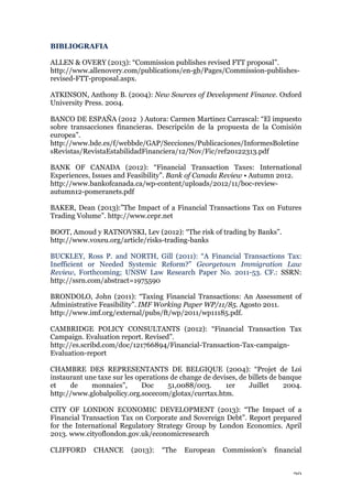 20
BIBLIOGRAFIA
ALLEN & OVERY (2013): “Commission publishes revised FTT proposal”.
http://www.allenovery.com/publications/en-gb/Pages/Commission-publishes-
revised-FTT-proposal.aspx.
ATKINSON, Anthony B. (2004): New Sources of Development Finance. Oxford
University Press. 2004.
BANCO DE ESPAÑA (2012 ) Autora: Carmen Martinez Carrascal: “El impuesto
sobre transacciones financieras. Descripción de la propuesta de la Comisión
europea”.
http://www.bde.es/f/webbde/GAP/Secciones/Publicaciones/InformesBoletine
sRevistas/RevistaEstabilidadFinanciera/12/Nov/Fic/ref20122313.pdf
BANK OF CANADA (2012): “Financial Transaction Taxes: International
Experiences, Issues and Feasibility”. Bank of Canada Review • Autumn 2012.
http://www.bankofcanada.ca/wp-content/uploads/2012/11/boc-review-
autumn12-pomeranets.pdf
BAKER, Dean (2013):”The Impact of a Financial Transactions Tax on Futures
Trading Volume”. http://www.cepr.net
BOOT, Amoud y RATNOVSKI, Lev (2012): “The risk of trading by Banks”.
http://www.voxeu.org/article/risks-trading-banks
BUCKLEY, Ross P. and NORTH, Gill (2011): “A Financial Transactions Tax:
Inefficient or Needed Systemic Reform?” Georgetown Immigration Law
Review, Forthcoming; UNSW Law Research Paper No. 2011-53. CF.: SSRN:
http://ssrn.com/abstract=1975590
BRONDOLO, John (2011): “Taxing Financial Transactions: An Assessment of
Administrative Feasibility”. IMF Working Paper WP/11/85. Agosto 2011.
http://www.imf.org/external/pubs/ft/wp/2011/wp11185.pdf.
CAMBRIDGE POLICY CONSULTANTS (2012): “Financial Transaction Tax
Campaign. Evaluation report. Revised”.
http://es.scribd.com/doc/121766894/Financial-Transaction-Tax-campaign-
Evaluation-report
CHAMBRE DES REPRESENTANTS DE BELGIQUE (2004): “Projet de Loi
instaurant une taxe sur les operations de change de devises, de billets de banque
et de monnaies”, Doc 51,0088/003. 1er Juillet 2004.
http://www.globalpolicy.org.socecom/glotax/currtax.htm.
CITY OF LONDON ECONOMIC DEVELOPMENT (2013): “The Impact of a
Financial Transaction Tax on Corporate and Sovereign Debt”. Report prepared
for the International Regulatory Strategy Group by London Economics. April
2013. www.cityoflondon.gov.uk/economicresearch
CLIFFORD CHANCE (2013): “The European Commission's financial
 