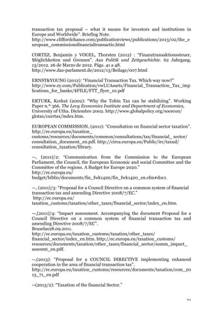 21
transaction tax proposal – what it means for investors and institutions in
Europe and Worldwide”. Briefing Note.
http://www.cliffordchance.com/publicationviews/publications/2013/02/the_e
uropean_commissionsfinancialtransactio.html
CORTEZ, Benjamin y VOGEL, Thorsten (2012) : “Finanztransaktionssteuer,
Möglichkeiten und Grenzen”. Aus Politik und Zeitgeschichte. 62 Jahrgang.
13/2012. 26 de Marzo de 2012. Págs. 41 a 48.
http://www.das-parlament.de/2012/13/Beilage/007.html
ERNST&YOUNG (2012): “Financial Transaction Tax. Which way now?”
http://www.ey.com/Publication/vwLUAssets/Financial_Transaction_Tax_imp
lications_for_banks/$FILE/FTT_flyer_01.pdf
ERTURK, Korkut (2002): “Why the Tobin Tax can be stabilizing”. Working
Paper n.º 366. The Levy Economics Institute and Department of Economics,
University of Utha. Diciembre 2002. http://www.globalpolicy.org/socecon/
glotax/currtax/index.htm.
EUROPEAN COMMISSION, (2011): “Consultation on financial sector taxation”.
http://ec.europa.eu/taxation_
customs/resources/documents/common/consultations/tax/financial_ sector/
consultation_document_en.pdf. http://circa.europa.eu/Public/irc/taxud/
consultation_taxation/library.
—, (2011)/2: “Communication from the Commission to the European
Parliament, the Council, the European Economic and social Committee and the
Committee of the regions. A Budget for Europe 2020.”
http://ec.europa.eu/
budget/biblio/documents/fin_fwk1420/fin_fwk1420_en.cfm#doc1.
—, (2011)/3: “Proposal for a Council Directive on a common system of financial
transaction tax and amending Directive 2008/7/EC.”
http://ec.europa.eu/
taxation_customs/taxation/other_taxes/financial_sector/index_en.htm.
—,(2011)/4: “Impact assessment. Accompanying the document Proposal for a
Council Directive on a common system of financial transaction tax and
amending Directive 2008/7/EC”.
Bruselas28.09.2011.
http://ec.europa.eu/taxation_customs/taxation/other_taxes/
financial_sector/index_en.htm. http://ec.europa.eu/taxation_customs/
resources/documents/taxation/other_taxes/financial_sector/summ_impact_
assesmt_en.pdf.
--,(2013): “Proposal for a COUNCIL DIRECTIVE implementing enhanced
cooperation in the area of financial transaction tax”.
http://ec.europa.eu/taxation_customs/resources/documents/taxation/com_20
13_71_en.pdf
--(2013/2): “Taxation of the financial Sector.”
 