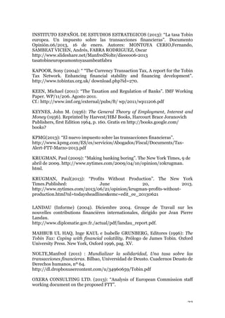 23
INSTITUTO ESPAÑOL DE ESTUDIOS ESTRATEGICOS (2013): “La tasa Tobin
europea. Un impuesto sobre las transacciones financieras”. Documento
Opinión.06/2013, 16 de enero. Autores: MONTOYA CERIO,Fernando,
SAMBEAT VICIEN, Andrés, FABRA RODRIGUEZ, Oscar
http://www.slideshare.net/ManfredNolte/dieeeo06-2013
tasatobineuropeamontoyasambeatfabra
KAPOOR, Sony (2004): “ “The Currency Transaction Tax, A report for the Tobin
Tax Network. Enhancing financial stability and financing development”.
http://www.tobintax.org.uk/ download.php?id=270.
KEEN, Michael (2011): “The Taxation and Regulation of Banks”. IMF Working
Paper. WP/11/206. Agosto 2011.
Cf.: http://www.imf.org/external/pubs/ft/ wp/2011/wp11206.pdf
KEYNES, John M. (1936): The General Theory of Employment, Interest and
Money (1936). Reprinted by Harvest/HBJ Books, Harcourt Brace Joranovich
Publishers, first Edition 1964, p. 160. Gratis en http://books.google.com/
books?
KPMG(2013): “El nuevo impuesto sobre las transacciones financieras”.
http://www.kpmg.com/ES/es/servicios/Abogados/Fiscal/Documents/Tax-
Alert-FTT-Marzo-2013.pdf
KRUGMAN, Paul (2009): “Making banking boring”. The New York Times, 9 de
abril de 2009. http://www.nytimes.com/2009/04/10/opinion/10krugman.
html.
KRUGMAN, Paul(2013): “Profits Without Production”. The New York
Times.Published: June 20, 2013.
http://www.nytimes.com/2013/06/21/opinion/krugman-profits-without-
production.html?nl=todaysheadlines&emc=edit_ee_20130621
LANDAU (Informe) (2004). Diciembre 2004. Groupe de Travail sur les
nouvelles contributions financières internationales, dirigido por Jean Pierre
Landau.
http://www.diplomatie.gov.fr./actual/pdf/landau_report.pdf.
MAHBUB UL HAQ, Inge KAUL e Isabelle GRUNBERG, Editores (1996): The
Tobin Tax: Coping with financial volatility. Prólogo de James Tobin. Oxford
University Press. New York, Oxford 1996, pag. XV.
NOLTE,Manfred (2011) : Mundializar la solidaridad, Una tasa sobre las
transacciones financieras. Bilbao, Universidad de Deusto. Cuadernos Deusto de
Derechos humanos, nº 64.
http://dl.dropboxusercontent.com/u/34960659/Tobin.pdf
OXERA CONSULTING LTD. (2013): “Analysis of European Commission staff
working document on the proposed FTT”.
 