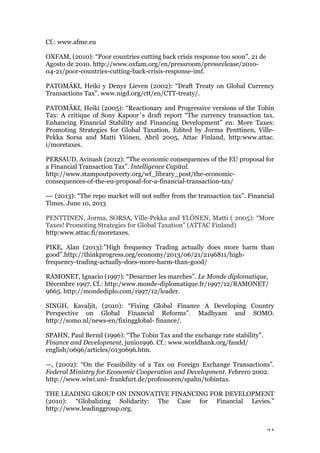24
Cf.: www.afme.eu
OXFAM, (2010): “Poor countries cutting back crisis response too soon”. 21 de
Agosto de 2010. http://www.oxfam.org/en/pressroom/pressrelease/2010-
04-21/poor-countries-cutting-back-crisis-response-imf.
PATOMÄKI, Heiki y Denys Lieven (2002): “Draft Treaty on Global Currency
Transactions Tax”. www.nigd.org/ctt/en/CTT-treaty/.
PATOMÄKI, Heiki (2005): “Reactionary and Progressive versions of the Tobin
Tax: A critique of Sony Kapoor´s draft report “The currency transaction tax.
Enhancing Financial Stability and Financing Development” en: More Taxes:
Promoting Strategies for Global Taxation, Edited by Jorma Penttinen, Ville-
Pekka Sorsa and Matti Ylönen, Abril 2005, Attac Finland, http:www.attac.
i/moretaxes.
PERSAUD, Avinash (2012): “The economic consequences of the EU proposal for
a Financial Transaction Tax”. Intelligence Capital.
http://www.stampoutpoverty.org/wf_library_post/the-economic-
consequences-of-the-eu-proposal-for-a-financial-transaction-tax/
--- (2013): “The repo market will not suffer from the transaction tax”. Financial
Times. June 10, 2013
PENTTINEN, Jorma, SORSA, Ville-Pekka and YLÖNEN, Matti ( 2005): “More
Taxes! Promoting Strategies for Global Taxation” (ATTAC Finland)
http:www.attac.fi/moretaxes.
PIKE, Alan (2013):”High frequency Trading actually does more harm than
good”.http://thinkprogress.org/economy/2013/06/21/2196811/high-
frequency-trading-actually-does-more-harm-than-good/
RAMONET, Ignacio (1997): “Desarmer les marches”. Le Monde diplomatique,
Décembre 1997. Cf.: http:/www.monde-diplomatique.fr/1997/12/RAMONET/
9665. http://mondediplo.com/1997/12/leader.
SINGH, Kavaljit, (2010): “Fixing Global Finance A Developing Country
Perspective on Global Financial Reforms”. Madhyam and SOMO.
http://somo.nl/news-en/fixingglobal- finance/.
SPAHN, Paul Bernd (1996): “The Tobin Tax and the exchange rate stability”.
Finance and Development, junio1996. Cf.: www.worldbank.org/fandd/
english/0696/articles/0130696.htm.
—, (2002): “On the Feasibility of a Tax on Foreign Exchange Transactions”.
Federal Ministry for Economic Cooperation and Development. Febrero 2002.
http://www.wiwi.uni- frankfurt.de/professoren/spahn/tobintax.
THE LEADING GROUP ON INNOVATIVE FINANCING FOR DEVELOPMENT
(2010): “Globalizing Solidarity: The Case for Financial Levies.”
http://www.leadinggroup.org.
 
