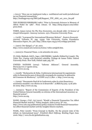25
---(2011): “How can we implement today a multilateral and multi-jurisdictional
tax an Financial transactions.”
http://leadinggroup.org/IMG/pdf/Rapport_TTF_ANG_oct_2011_bis.pdf
THE SVERIGES RIKSBANK (1981): “Prize in Economic Sciences in Memory of
Alfred Nobel for 1981”. Press release. Cf. http://kilop.atspace.com/tobin-
press.html.
TOBIN, James (1974): En The New Economics, one decade older. In honour of
Joseph Schumpeter. Janeway Lectures. 1972. Princeton University Press.
—, (1978): “A proposal for International Monetary Reform”. Eastern Economic
Journal, Volumen IV, pag. 15359. Yale University, Cowles Foundation
Discussion Papers, No. 506. http://ideas.repec.org/p/cwl/cwldpp/506.html.
—, (2001): Der Spiegel, n.º 36. 2001.
http://www.eumed.net/cursecon/textos/ tobin-antiglob.htm.
—, (2001)/2: Financial Times. 11 de setiembre de 2001.
UL HAQ, Mahbub; KAUL, Inge y GRUNBERG, Isabelle (Edited by) (1996): The
Tobin Tax: Coping with financial volatility. Prólogo de James Tobin. Oxford
University Press. New York, Oxford 1996, pag. XV.
UNITED NATIONS (2004): “Informe Atkinson”. General Assembly.
DocA/59/272.17 agosto 2004.
http://www.un.org.
—, (2008): “Declaración de Doha. Conferencia internacional de seguimiento
sobre la financiación para el desarrollo encargada de examinar la aplicación
del Consenso de Monterrey”. A/CONF.212/L.1/Rev. 1. http://www.un.org.
—, (2009): “Documento final de la Conferencia sobre la crisis financiera y
económica mundial y sus efectos en el desarrollo”. A/RES/63/303. 13 de julio
de 2009. http://www.un.org.
—, (2009)/2: “Report of the Commission of Experts of the President of the
United Nations General Assembly on reforms of the International monetary an
financial system”.
http://www.un.org.
WANG, George y YAU, Jot (2012): “Would a Financial Transaction Tax Affect
Financial Market Activity?” Policy Analysis, Julio 9,2012. Nº 702.
http://www.cato.org/publications/policy-analysis/would-financial-transaction-
tax-affect-financial-market-activity-insights-futures-markets.
WAHL, Peter (2006): “From Concept to Reality. On the present state of the
debate on International taxes”. Friedrich Ebert Stiftung. Briefing Paper June
2006. http:// www.fes.de/globalization.org.
 