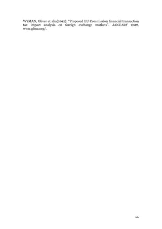 26
WYMAN, Oliver et alia(2012): “Proposed EU Commission financial transaction
tax impact analysis on foreign exchange markets”. JANUARY 2012.
www.gfma.org/.
 
