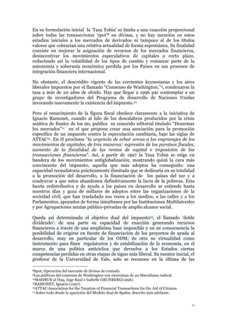 3
En su formulación inicial la ‘Tasa Tobin’ se limita a una exacción proporcional
sobre todas las transacciones ‘spot’8 en divisas, y no hay mención en estos
estadios iniciales a los mercados de derivados ni tampoco al de los títulos
valores que cobrarían una relativa actualidad de forma espontánea. Su finalidad
consiste en mejorar la asignación de recursos de los mercados financieros,
desincentivar los movimientos especulativos de capitales a corto plazo,
reduciendo así la volatilidad de los tipos de cambio y restaurar parte de la
autonomía y soberanía económica perdida por los Países en sus procesos de
integración financiera internacional.
No obstante, el descrédito vigente de las corrientes keynesianas y los aires
liberales impuestos por el llamado “Consenso de Washington.”9, condenaron la
tasa a más de 20 años de olvido. Hay que llegar a 1996 par contemplar a un
grupo de investigadores del Programa de desarrollo de Naciones Unidas
invocando nuevamente la existencia del impuesto.10
Pero el renacimiento de la figura fiscal obedece claramente a la iniciativa de
Ignacio Ramonet, cuando al hilo de los descalabros producidos por la crisis
asiática de finales de los 90, publica su conocido editorial titulado “Desarmar
los mercados”11 en el que propone crear una asociación para la promoción
especifica de un impuesto contra la especulación cambiaria, bajo las siglas de
ATTAC12. En él proclama “la urgencia de echar arena a los engranajes de los
movimientos de capitales, de tres maneras: supresión de los paraísos fiscales,
aumento de la fiscalidad de las rentas de capital e imposición de las
transacciones financieras”. Así, a partir de 1997 la Tasa Tobin se erige en
bandera de los movimientos antiglobalización, mostrando quizá la cara más
convincente del impuesto, aquella que más adeptos ha conseguido: una
capacidad recaudatoria prácticamente ilimitada que se dedicaría en su totalidad
a la promoción del desarrollo, a la financiación de los países del sur y a
coadyuvar a que estos abandonen definitivamente la lacra de la pobreza. Esta
faceta redistributiva y de ayuda a los países en desarrollo se extiende hasta
nuestros días y goza de millares de adeptos entre las organizaciones de la
sociedad civil, que han trasladado sus voces a los medios, a las calles y a los
Parlamentos, apoyados de forma simultanea por las Instituciones Multilaterales
y por Agrupaciones mixtas público-privadas de amplio alcance social.
Queda así determinado el objetivo dual del impuesto13, el llamado ‘doble
dividendo’: de una parte su capacidad de exacción generando recursos
financieros a través de una amplísima base imponible y en su consecuencia la
posibilidad de erigirse en fuente de financiación de los proyectos de ayuda al
desarrollo, muy en particular de los ODM; de otra su virtualidad como
instrumento para fines regulatorios y de estabilización de la economía, en el
marco de una política anticíclica que devuelva a los Estados ciertas
competencias perdidas en otras etapas de signo más liberal. Su mentor inicial, el
profesor de la Universidad de Yale, solo se reconoce en la última de las
8Spot, Operación del mercado de divisas de contado.
9Las políticas del consenso de Washington son sinónimas de un liberalismo radical.
10MAHBUB ul Haq, Inge Kaul e Isabelle GRUNBERG(1996).
11RAMONET, Ignacio (1997).
12ATTAC:Association for the Taxation of Financial Transactions for the Aid of Citizens.
13 Sobre todo desde la aparición del Modelo dual de Spahn, descrito más adelante.
 
