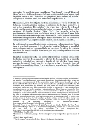 4
categorías. En manifestaciones recogidas en “Der Spiegel” y en el “Financial
Times” en 2001, Tobin se desmarca de los movimientos civiles que buscan en el
impuesto recursos para “financiar sus proyectos para mejorar el mundo”.
Aunque no es contrario a este uso, no reconoce su paternidad.14
Más adelante, Paul Bernd Spahn modeliza el denominado ‘doble dividendo’ de
la tasa de forma imaginativa mediante la aplicación de dos tipos impositivos a
dos hechos imponibles diferenciados.15 Un primer tipo reducido del orden del
0,01% tendría un carácter recaudatorio incluso en épocas de estabilidad en los
mercados (Politically feasible Tobin Tax). Una segunda aplicación,
genuinamente tobiniana16 que puede llegar hasta el 50 e incluso al 100% de la
transaccion cambiaria(Exchange rate Normalization Duty)17 tendría un carácter
netamente antiespecualtivo, una especie de relé automatico ante los excesos del
voltaje cambiario18 y desaparecería con el retorno del mercado al equilibrio.
La politica contraespecualtiva tobiniana contemplada en la propuesta de Spahn
tiene la ventaja de mantener el tipo de cambio objetivo fijado por la autoridad
monetaria dentro de un rango prefijado, sin necesidad de utilizar las reservas
exteriores del país en cuestión, extremo de gran importancia para las economías
subdesarrolladas.
El gráfico nos muestra un tipo de cambio objetivo (trazo continuo tenue) entre
los límites superior de apreciación e inferior de depreciación de la moneda
extranjera cotizada(trazo punteado). Cuanto el tipo efectivo (trazo negro
grueso)sobrepasa el limite superior previsto se activa el impuesto hasta el
restablecimiento del equilibrio. El area sombreada marca la zona de aplicación
del impuesto.
14“No tengo absolutamente nada en común con esos rebeldes anti-globalización. Por supuesto:
me halaga. Pero el aplauso más sonoro está llegando del lado equivocado. Mire, yo soy un
economista y como la mayoría de los economistas apoyo el libre comercio. Además estoy a
favor del Fondo Monetario Internacional, el Banco Mundial y la Organización Mundial del
Comercio…Han secuestrado mi nombre….La tasa sobre las divisas fue concebida para
amortiguar las fluctuaciones del tipo de cambio. La idea es muy simple: a cada cambio de una
moneda contra otra se aplica una tasa reducida, digamos del 0,1% de la transacción. Esto
disuade a los especuladores ya que muchos inversores invierten su dinero en divisas en el muy
corto plazo. Si este dinero se retira repentinamente, los países tienen que elevar drásticamente
los tipos de interés de sus monedas para seguir siendo atractivas. Pero los tipos de interés
altos son a menudo desastrosos para la economías, como ha quedado probado en los noventa
con las crisis de Méjico, Sud-este asiático, y Rusia. Mi tasa devolvería algún margen de
maniobra a los Bancos Centrales de los Países pequeños y sería una medida de oposición a los
dictados de los mercados financieros”.( Der Spiegel,nº36/2001)Cf.:
http://www.spiegel.de/spiegel/print/d-20017795.html.
Financial Times, 11 de Setiembre de 2001.”Ignorada en Estados Unidos, la Tasa Tobin
representa en Europa el foro de los movimientos de reforma y protesta. No he tenido nada que
ver con ellos y no estoy informado de sus plataformas”.Cf.:
http://search.ft.com/searcharticle?id=015911002356&Quero=Tobin+Tax.
15SPAHN, Paul Bernd (1996).
16Tobiniana en su finalidad, aunque Tobin nunca propuso tipos impositivos que superasen el
1%.
17SPAHN, Paul Bernd (2002).
18“Circuit breaker”, en acepción de Sony Kapoor. Cf.:Kapoor, Sony (2004).
 