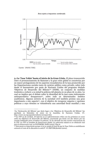 5
3.-La ‘Tasa Tobin’ hasta el inicio de la Gran Crisis. El plazo transcurrido
entre el pronunciamiento de Ramonet y la gran crisis global se caracteriza por
un mayor protagonismo de los aspectos recaudatorios de la tasa promovido por
las Organizaciones sociales tanto de carácter público como privado, sobre todo
desde el lanzamiento por parte de Naciones Unidas del programa titulado
‘Objetivos de Desarrollo del Milenio’19 (ODM), un conjunto de medidas
tendentes a reducir a su mitad la pobreza del planeta en un plazo de 15 años. Lo
cual no implica que el debate sobre la idoneidad del la tasa como instrumento
antiespeculativo desaparezca20, sobre todo en determinados ámbitos
académicos. Algunos sectores de la sociedad civil también prestan una gran
importancia a este aspecto21, con el objetivo de recuperar espacios y opciones
políticas a cuyo término se vislumbraría una autoridad fiscal mundial y una
19La ‘Declaración del Milenio’ que daría lugar a los ‘Objetivos de Desarrollo del Milenio’ fue
aprobada en Setiembre de 2000 en la Asamblea de Naciones Unidas. Cf.:
http://www.un.org/spanish/milenio/ares552s.htm
20“La TTF va de caridad…El informe no es suficientemente crítico con las prácticas en curso
sobre los Objetivos de Desarrollo del Milenio, asumiendo que basta con dar dinero por los
canales habituales para erradicar la pobreza. Ya he alertado de esta version reaccionaria de
la TTF. La TTF va también de democracia global. La soberanía estatal es un obstáculo real
para la democracia real. en PATOMÄKI, Heiki (2005). Pág.16.
21“Este punto es importante porque si no se acepta la tesis de que la Tasa Tobin es estabilizante
entonces el resto de la discusión es estéril”. Cf.:ERTURK,Korkut (2002).
 