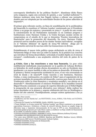 6
convergencia distributiva de las políticas fiscales22. Abandonar dicho flanco
sería resignarse, según esta corriente de opinión, a una “caridad ineficiente”23.
Quienes sostienen estas tesis han llegado incluso a esbozar una normativa
modelo para ser adoptada por las autoridades fiscales de los países adheridos al
impuesto24.
El primer gran referente escrito, en línea de sensibilización de la problemática
del desarrollo lo constituye el ‘Informe Landau’ comisionado por el Presidente
Chirac a un grupo de expertos y presentado en 2004.25 A partir de este evento
la concienciación de los Parlamentos nacionales va en continuo progreso e
Instituciones como Naciones Unidas y la Unión Europea escalan niveles de
compromisos en el estudio de lo que se denomina ‘Fuentes innovadoras de
financiación’ para la promoción del desarrollo. En 2003, Naciones Unidas
promovió nuevos estudios acerca de las citadas ‘fuentes innovadoras’, recogidos
en el “Informe Atkinson” de Agosto de 2004.26El informe aboga por la
implantación universal de una tasa sobre las transacciones en divisas.
Probablemente el mayor éxito político quepa atribuírselo en julio de 2004 al
Parlamento Belga al votar una Ley sobre la materia. Es la primera Ley concreta
que introduce de forma desarrollada y articulada el modelo Spahn en el entorno
europeo27, condicionada a una aceptación colectiva del resto de países de la
eurozona.
4.-Crisis, G20 y las reacciones a una tasa bancaria. La gran crisis
multifactorial simbolizada emocionalmente en la quiebra de Lehman Brothers
en Setiembre de 2008 produjo efectos devastadores no solo en Occidente sino
igualmente y en mayor medida si cabe en los países en desarrollo. Al término de
la primera y ficticia recuperación occidental en 2010, el sur veía acrecentada su
nivel de deuda y de miseria28. Como reacción a este fenómeno, Naciones
Unidas, y como continuación a la cumbre de Doha29 para el seguimiento de las
acciones mundiales de promoción del desarrollo, convoca para Junio de 2009 la
‘Conferencia sobre la crisis financiera y económica mundial y sus efectos en el
desarrollo’30. Simultáneamente el entonces Presidente de la Asamblea General
Miguel Descoto comisionó a un grupo de expertos liderados por el Nóbel Stiglitz
la preparación de una ponencia alternativa cuyo informe31 debía replicar los
temas abordados en la primera y urgente celebración del G20 en Washington a
finales del año anterior. Paradójicamente, aunque existen apelaciones a los ya
22WAHL, Peter (2006).
23“Ineffective one-tier charity tax”, en PENTTINEN, Jorma, SORSA, Ville-Pekka and YLÖNEN,
Matti ( 2005).
24“Proyecto de Tratado”en PATOMÄKI, Heidi y DENYS, Lieven (2002).
25‘Tasas Globales’ es el tema central del “Informe Landau” que Chirac comisionó a un grupo de
especialistas franceses y británicos a finales de 2003.El informe discute un amplio rango de
diferentes tasas e impuestos internacionales de los que la CTT es uno. Esencialmente, la
imposición global propuesta por Lula-Chirac aspira a establecer un flujo estable de financiación
de los ODM. Cf.:Informe Landau, Diciembre 2004.
26UNITED NATIONS GENERAL ASSEMBLY (2004). Anexo:Atkinson,Anthony B.(2004).
27CHAMBRE DES REPRESENTANTS DE BELGIQUE.(2004).
28Ver entre otros OXFAM (2010), KYRILI, Katerina and MARTIN, Matthew (2010), SINGH,
Kavaljit (2010), IMF (2010): World Economic Outlook Update.
29UNITED NATIONS, Declaración de Doha(2008).
30UNITED NATIONS (2009).
31UNITED NATIONS (2009/2).
 