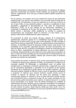 7
referidas ‘instrumentos innovadores de financiación’, las presiones de algunas
potencias encabezadas por Estados Unidos impiden una propuesta especifica
sobre la implantación de la tasa que ya había escalado notables posiciones de
popularidad.
Por el contrario, el reverdecer de la tasa vendrá de la mano de otra institución
multinacional y por motivos muy distintos a los invocados hasta la fecha por la
sociedad civil. La institución a la que nos referimos no es otra que el G20.A su
vez, la tasa Tobin, en una mutación gradual y sucesiva va ampliando su base
imponible y adoptando la denominación de ‘Tasa sobre las transacciones
financieras’ (TTF), en la que además de las operaciones cambiarias se
contempla la ampliación de la base del gravamen a otras operaciones sobre
títulos valores y derivados. Dicha ampliación no invalida el conjunto de
razonamientos que acompañan desde el comienzo a la tasa Tobin y en la
práctica utilizaremos indistintamente ambas acepciones.
En noviembre de 2008, por razones diversas, ninguna de la Instituciones
multilaterales existentes gozaba de la credibilidad necesaria para asumir el
liderazgo de la lucha contra la gran crisis recién desatada. El FMI suscitaba el
recelo de los países en desarrollo. El G8 no era suficientemente representativo e
inclusivo. La Asamblea General de Naciones Unidas carecía, como carece en la
actualidad, de la requerida capacidad decisoria. En tales circunstancias, los
Jefes de Estado del G20, reunidos en Washington a finales de 2008 optaron por
tomar el relevo, respondiendo al colapso financiero con una acción rápida y
coordinada. Representando el nuevo buje de la nueva gobernanza económica, el
G20 se reúne de forma periódica para la evaluación de los acontecimientos y la
adopción de las oportunas medidas, práctica que conserva hasta el momento
presente sin solución de continuidad.
En la cumbre de Londres en Abril de 2009, el G20 inyecta liquidez por valor de
1,1 billones de dólares para estimular el crédito, el crecimiento y el empleo en la
economía mundial. En Pittsburgh, se autodefinirá como «el primer foro
mundial para la cooperación económica internacional», augurando una nueva
era de crecimiento equilibrado y sostenible. Es en el párrafo 16 del segundo
documento de la declaración32 donde aparece un mandato explicito y de gran
relevancia política, dirigido al FMI por el que se insta al organismo multilateral
a “preparar un informe para nuestra próxima reunión (Junio 2010) en
relación al espectro de opciones que los países han adoptado o están
considerando adoptar en relación a como el sector financiero podría prestar
una contribución justa y sustancial al pago de las cargas asociadas con las
intervenciones gubernamentales para reparar el sistema bancario”. La razón
de tal encomienda es la ingente suma de fondos destinada por occidente al
reflotamiento del sector bancario, que no solamente escandaliza a la ciudadanía
sino que está en la base de los déficits fiscales que ya comienzan a inquietar a
un buen número de países. Durao Barroso señala que entre 2008 y 2011, los
socios europeos gastaron 4,6 billones de euros para apuntalar Bancos en apuros,
un tercio del PIB de los 2733.
32G20 (2009): «Leaders statement».
33Alocución de José Manuel Barroso del 28.9.2011.
http://europa.eu/rapid/press-release_SPEECH-11-607_es.htm.
 