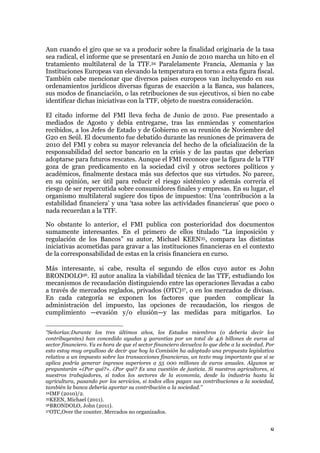 8
Aun cuando el giro que se va a producir sobre la finalidad originaria de la tasa
sea radical, el informe que se presentará en Junio de 2010 marcha un hito en el
tratamiento multilateral de la TTF.34 Paralelamente Francia, Alemania y las
Instituciones Europeas van elevando la temperatura en torno a esta figura fiscal.
También cabe mencionar que diversos países europeos van incluyendo en sus
ordenamientos jurídicos diversas figuras de exacción a la Banca, sus balances,
sus modos de financiación, o las retribuciones de sus ejecutivos, si bien no cabe
identificar dichas iniciativas con la TTF, objeto de nuestra consideración.
El citado informe del FMI lleva fecha de Junio de 2010. Fue presentado a
mediados de Agosto y debía entregarse, tras las enmiendas y comentarios
recibidos, a los Jefes de Estado y de Gobierno en su reunión de Noviembre del
G20 en Seúl. El documento fue debatido durante las reuniones de primavera de
2010 del FMI y cobra su mayor relevancia del hecho de la oficialización de la
responsabilidad del sector bancario en la crisis y de las pautas que deberían
adoptarse para futuros rescates. Aunque el FMI reconoce que la figura de la TTF
goza de gran predicamento en la sociedad civil y otros sectores políticos y
académicos, finalmente destaca más sus defectos que sus virtudes. No parece,
en su opinión, ser útil para reducir el riesgo sistémico y además correría el
riesgo de ser repercutida sobre consumidores finales y empresas. En su lugar, el
organismo multilateral sugiere dos tipos de impuestos: Una ‘contribución a la
estabilidad financiera’ y una ‘tasa sobre las actividades financieras’ que poco o
nada recuerdan a la TTF.
No obstante lo anterior, el FMI publica con posterioridad dos documentos
sumamente interesantes. En el primero de ellos titulado “La imposición y
regulación de los Bancos” su autor, Michael KEEN35, compara las distintas
iniciativas acometidas para gravar a las instituciones financieras en el contexto
de la corresponsabilidad de estas en la crisis financiera en curso.
Más interesante, si cabe, resulta el segundo de ellos cuyo autor es John
BRONDOLO36. El autor analiza la viabilidad técnica de las TTF, estudiando los
mecanismos de recaudación distinguiendo entre las operaciones llevadas a cabo
a través de mercados reglados, privados (OTC)37, o en los mercados de divisas.
En cada categoría se exponen los factores que pueden complicar la
administración del impuesto, las opciones de recaudación, los riesgos de
cumplimiento —evasión y/o elusión—y las medidas para mitigarlos. Lo
“Señorías:Durante los tres últimos años, los Estados miembros (o debería decir los
contribuyentes) han concedido ayudas y garantías por un total de 4,6 billones de euros al
sector financiero. Ya es hora de que el sector financiero devuelva lo que debe a la sociedad. Por
esto estoy muy orgulloso de decir que hoy la Comisión ha adoptado una propuesta legislativa
relativa a un impuesto sobre las transacciones financieras, un texto muy importante que si se
aplica podría generar ingresos superiores a 55 000 millones de euros anuales. Algunos se
preguntarán «¿Por qué?». ¿Por qué? Es una cuestión de justicia. Si nuestros agricultores, si
nuestros trabajadores, si todos los sectores de la economía, desde la industria hasta la
agricultura, pasando por los servicios, si todos ellos pagan sus contribuciones a la sociedad,
también la banca debería aportar su contribución a la sociedad.”
34IMF (2010)/2.
35KEEN, Michael (2011).
36BRONDOLO, John (2011).
37OTC,Over the counter. Mercados no organizados.
 