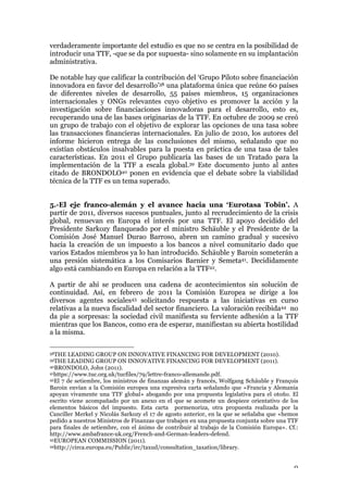 9
verdaderamente importante del estudio es que no se centra en la posibilidad de
introducir una TTF, -que se da por supuesta- sino solamente en su implantación
administrativa.
De notable hay que calificar la contribución del ‘Grupo Piloto sobre financiación
innovadora en favor del desarrollo’38 una plataforma única que reúne 60 países
de diferentes niveles de desarrollo, 55 países miembros, 15 organizaciones
internacionales y ONGs relevantes cuyo objetivo es promover la acción y la
investigación sobre financiaciones innovadoras para el desarrollo, esto es,
recuperando una de las bases originarias de la TTF. En octubre de 2009 se creó
un grupo de trabajo con el objetivo de explorar las opciones de una tasa sobre
las transacciones financieras internacionales. En julio de 2010, los autores del
informe hicieron entrega de las conclusiones del mismo, señalando que no
existían obstáculos insalvables para la puesta en práctica de una tasa de tales
características. En 2011 el Grupo publicaría las bases de un Tratado para la
implementación de la TTF a escala global.39 Este documento junto al antes
citado de BRONDOLO40 ponen en evidencia que el debate sobre la viabilidad
técnica de la TTF es un tema superado.
5.-El eje franco-alemán y el avance hacia una ‘Eurotasa Tobin’. A
partir de 2011, diversos sucesos puntuales, junto al recrudecimiento de la crisis
global, renuevan en Europa el interés por una TTF. El apoyo decidido del
Presidente Sarkozy flanqueado por el ministro Schäuble y el Presidente de la
Comisión José Manuel Durao Barroso, abren un camino gradual y sucesivo
hacia la creación de un impuesto a los bancos a nivel comunitario dado que
varios Estados miembros ya lo han introducido. Schäuble y Baroin someterán a
una presión sistemática a los Comisarios Barnier y Semeta41. Decididamente
algo está cambiando en Europa en relación a la TTF42.
A partir de ahí se producen una cadena de acontecimientos sin solución de
continuidad. Así, en febrero de 2011 la Comisión Europea se dirige a los
diversos agentes sociales43 solicitando respuesta a las iniciativas en curso
relativas a la nueva fiscalidad del sector financiero. La valoración recibida44 no
da pie a sorpresas: la sociedad civil manifiesta su ferviente adhesión a la TTF
mientras que los Bancos, como era de esperar, manifiestan su abierta hostilidad
a la misma.
38THE LEADING GROUP ON INNOVATIVE FINANCING FOR DEVELOPMENT (2010).
39THE LEADING GROUP ON INNOVATIVE FINANCING FOR DEVELOPMENT (2011).
40BRONDOLO, John (2011).
41https://www.tuc.org.uk/tucfiles/79/lettre-franco-allemande.pdf.
42El 7 de setiembre, los ministros de finanzas alemán y francés, Wolfgang Schäuble y François
Baroin envían a la Comisión europea una expresiva carta señalando que «Francia y Alemania
apoyan vivamente una TTF global» abogando por una propuesta legislativa para el otoño. El
escrito viene acompañado por un anexo en el que se acomete un despiece orientativo de los
elementos básicos del impuesto. Esta carta pormenoriza, otra propuesta realizada por la
Canciller Merkel y Nicolás Sarkozy el 17 de agosto anterior, en la que se señalaba que «hemos
pedido a nuestros Ministros de Finanzas que trabajen en una propuesta conjunta sobre una TTF
para finales de setiembre, con el ánimo de contribuir al trabajo de la Comisión Europa». Cf.:
http://www.ambafrance-uk.org/French-and-German-leaders-defend.
43EUROPEAN COMMISSION (2011).
44http://circa.europa.eu/Public/irc/taxud/consultation_taxation/library.
 