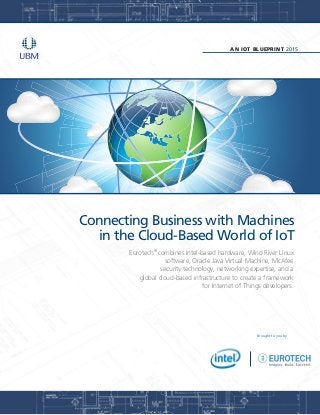 AN IOT BLUEPRINT 2015
Brought to you by
Connecting Business with Machines
in the Cloud-Based World of IoT
Eurotech®
combines Intel-based hardware, Wind River Linux
software, Oracle Java Virtual Machine, McAfee
security technology, networking expertise, and a
global cloud-based infrastructure to create a framework
for Internet of Things developers.
 