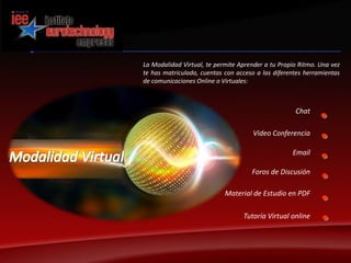 La Modalidad Virtual, te permite Aprender a tu Propio Ritmo. Una vez te has matriculado, cuentas con acceso a las diferentes herramientas de comunicaciones Online o Virtuales:Chat Video ConferenciaModalidad VirtualEmailForos de DiscusiónMaterial de Estudio en PDFTutoría Virtual online