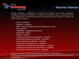 Nuestras AlianzasNuestra experiencia y credibilidad ha permitido que tengamos como aliados estratégicos prestigiosas Instituciones Educativas y de Crédito en Latinoamérica que nos recomiendan para seguir contribuyendo al desarrollo empresarial y profesional de todos los países y ejecutivos de habla hispana en el mundoICETEX –Colombia