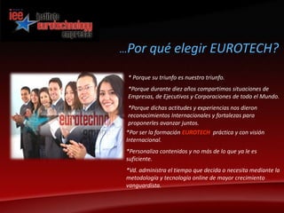 …Por qué elegir EUROTECH?* Porque su triunfo es nuestro triunfo.*Porque durante diez años compartimos situaciones de Empresas, de Ejecutivos y Corporaciones de todo el Mundo.*Porque dichas actitudes y experiencias nos dieron         reconocimientos Internacionales y fortalezas para proponerles avanzar juntos.*Por ser la formación EUROTECH práctica y con visión Internacional.*Personaliza contenidos y no más de lo que ya le es suficiente.*Vd. administra el tiempo que decida o necesita mediante la    metodología y tecnología online de mayor crecimiento  vanguardista. 