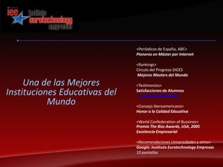 <Periódicos de España, ABC>Pioneros en Máster por Internet<Rankings>Círculo del Progreso DICESMejores Masters del Mundo<Testimonios>Satisfacciones de Alumnoswww.i-e/testimonios<Consejo Iberoamericano>Honor a la Calidad Educativa<WorldConfederatIon of Bussines>Premio TheBizzAwards, USA, 2005 Excelencia Empresarial<Recomendaciones Universidades y otros>Google: Instituto Eurotechnology Empresas10 pantallasUna de las MejoresInstituciones Educativas del Mundo