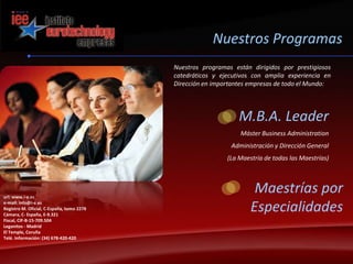 Nuestros ProgramasNuestros programas están dirigidos por prestigiosos catedráticos y ejecutivos con amplia experiencia en Dirección en importantes empresas de todo el Mundo:M.B.A. LeaderMáster Business AdministrationAdministración y Dirección General(La Maestría de todas las Maestrías)Maestrías por Especialidadesurl: www.i-e.es e-mail: info@i-e.esRegistro M. Oficial, C-España, tomo 2278 Cámara, C- España, E-9.321 Fiscal, CIF-B-15-709.504 Leganitos - MadridEl Temple, CoruñaTelé. Información: (34) 678-420-420 
