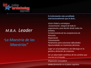 Es la formación más acreditada internacionalmente que le dará…Visión Global y estratégica Conocimiento  integral de toda la organización, para decidir desde todos los ámbitos.Fortalecimiento de las competencias de dirección:NegociaciónComunicaciónParámetros para solucionar dificultadesOportunidades en momentos decisivosJugar un rol protagónico y de liderazgo en la gestión y dirección de empresas.Ser un observador analíticos de los cambios que ocurren en el mundoDisposición innovadoraSólida formación en el plano cognitivoM.B.A.  Leader“La Maestría de las Maestrías”