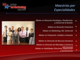 Maestrías por EspecialidadesMáster en Dirección Estratégica, Planificación y Control de la GestiónMáster en Dirección FinancieraMáster en Marketing y Dir. ComercialMáster en Producción, Calidad y Costos/esMáster en Dirección de Recursos HumanosMáster en Dirección de Mercados y Comercio Internacional Máster en Habilidades Directivas, Negociación y Comunicación