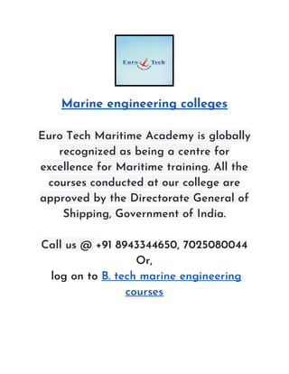 Marine engineering colleges 
Euro Tech Maritime Academy is globally 
recognized as being a centre for 
excellence for Maritime training. All the 
courses conducted at our college are 
approved by the Directorate General of 
Shipping, Government of India. 
 
Call us @ ​+91 8943344650, 7025080044 
Or, 
log on to ​B. tech marine engineering 
courses 
 
 
 