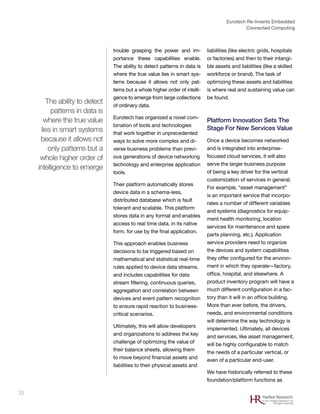 Eurotech Re-Invents Embedded
Connected Computing
10 Harbor Research
© 2012 Harbor Research, Inc.
All rights reserved
trouble grasping the power and im-
portance these capabilities enable.
The ability to detect patterns in data is
where the true value lies in smart sys-
tems because it allows not only pat-
terns but a whole higher order of intelli-
gence to emerge from large collections
of ordinary data.
Eurotech has organized a novel com-
bination of tools and technologies
that work together in unprecedented
ways to solve more complex and di-
verse business problems than previ-
ous generations of device networking
technology and enterprise application
tools.
Their platform automatically stores
device data in a schema-less,
distributed database which is fault
tolerant and scalable. This platform
stores data in any format and enables
access to real time data, in its native
form, for use by the final application.
This approach enables business
decisions to be triggered based on
mathematical and statistical real-time
rules applied to device data streams.
and includes capabilities for data
stream filtering, continuous queries,
aggregation and correlation between
devices and event pattern recognition
to ensure rapid reaction to business-
critical scenarios.
Ultimately, this will allow developers
and organizations to address the key
challenge of optimizing the value of
their balance sheets, allowing them
to move beyond financial assets and
liabilities to their physical assets and
liabilities (like electric grids, hospitals
or factories) and then to their intangi-
ble assets and liabilities (like a skilled
workforce or brand). The task of
optimizing these assets and liabilities
is where real and sustaining value can
be found.
Platform Innovation Sets The
Stage For New Services Value
Once a device becomes networked
and is integrated into enterprise-
focused cloud services, it will also
serve the larger business purpose
of being a key driver for the vertical
customization of services in general.
For example, “asset management”
is an important service that incorpo-
rates a number of different variables
and systems (diagnostics for equip-
ment health monitoring, location
services for maintenance and spare
parts planning, etc.). Application
service providers need to organize
the devices and system capabilities
they offer configured for the environ-
ment in which they operate—factory,
office, hospital, and elsewhere. A
product inventory program will have a
much different configuration in a fac-
tory than it will in an office building.
More than ever before, the drivers,
needs, and environmental conditions
will determine the way technology is
implemented. Ultimately, all devices
and services, like asset management,
will be highly configurable to match
the needs of a particular vertical, or
even of a particular end-user.
We have historically referred to these
foundation/platform functions as
The ability to detect
patterns in data is
where the true value
lies in smart systems
because it allows not
only patterns but a
whole higher order of
intelligence to emerge
 